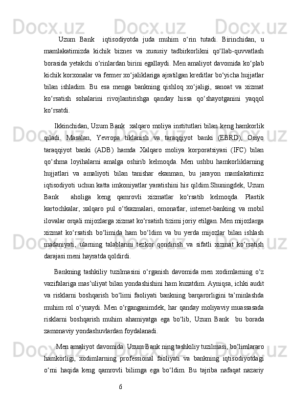 6  Uzum   Bank     iqtisodiyotda   juda   muhim   o‘rin   tutadi.   Birinchidan,   u
mamlakatimizda   kichik   biznes   va   xususiy   tadbirkorlikni   qo‘llab-quvvatlash
borasida yetakchi o‘rinlardan birini egallaydi. Men amaliyot davomida ko‘plab
kichik korxonalar va fermer xo‘jaliklariga ajratilgan kreditlar bo‘yicha hujjatlar
bilan   ishladim.   Bu   esa   menga   bankning   qishloq   xo‘jaligi,   sanoat   va   xizmat
ko‘rsatish   sohalarini   rivojlantirishga   qanday   hissa   qo‘shayotganini   yaqqol
ko‘rsatdi.
Ikkinchidan,   Uzum  Bank     xalqaro moliya institutlari bilan keng hamkorlik
qiladi.   Masalan,   Yevropa   tiklanish   va   taraqqiyot   banki   (EBRD),   Osiyo
taraqqiyot   banki   (ADB)   hamda   Xalqaro   moliya   korporatsiyasi   (IFC)   bilan
qo‘shma   loyihalarni   amalga   oshirib   kelmoqda.   Men   ushbu   hamkorliklarning
hujjatlari   va   amaliyoti   bilan   tanishar   ekanman,   bu   jarayon   mamlakatimiz
iqtisodiyoti uchun katta imkoniyatlar yaratishini  his qildim.Shuningdek,   Uzum
Bank     aholiga   keng   qamrovli   xizmatlar   ko‘rsatib   kelmoqda.   Plastik
kartochkalar,   xalqaro   pul   o‘tkazmalari,   omonatlar,   internet-banking   va   mobil
ilovalar orqali mijozlarga xizmat ko‘rsatish tizimi joriy etilgan. Men mijozlarga
xizmat   ko‘rsatish   bo‘limida   ham   bo‘ldim   va   bu   yerda   mijozlar   bilan   ishlash
madaniyati,   ularning   talablarini   tezkor   qondirish   va   sifatli   xizmat   ko‘rsatish
darajasi meni hayratda qoldirdi.
Bankning   tashkiliy   tuzilmasini   o‘rganish   davomida   men   xodimlarning   o‘z
vazifalariga mas’uliyat bilan yondashishini ham kuzatdim. Ayniqsa, ichki audit
va   risklarni   boshqarish   bo‘limi   faoliyati   bankning   barqarorligini   ta’minlashda
muhim  rol  o‘ynaydi. Men o‘rganganimdek, har  qanday moliyaviy muassasada
risklarni   boshqarish   muhim   ahamiyatga   ega   bo‘lib,   Uzum   Bank     bu   borada
zamonaviy yondashuvlardan foydalanadi.
 Men amaliyot davomida    Uzum Bank  ning tashkiliy tuzilmasi, bo‘limlararo
hamkorligi,   xodimlarning   professional   faoliyati   va   bankning   iqtisodiyotdagi
o‘rni   haqida   keng   qamrovli   bilimga   ega   bo‘ldim.   Bu   tajriba   nafaqat   nazariy 