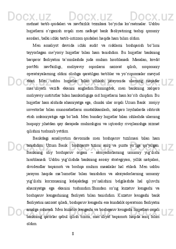 8mehnat   tartib-qoidalari   va   xavfsizlik   texnikasi   bo‘yicha   ko‘rsatmalar.   Ushbu
hujjatlarni   o‘rganish   orqali   men   nafaqat   bank   faoliyatining   tashqi   qonuniy
asoslari, balki ichki tartib-intizom qoidalari haqida ham bilim oldim.
Men   amaliyot   davrida   ichki   audit   va   risklarni   boshqarish   bo‘limi
tayyorlagan   me’yoriy   hujjatlar   bilan   ham   tanishdim.   Bu   hujjatlar   bankning
barqaror   faoliyatini   ta’minlashda   juda   muhim   hisoblanadi.   Masalan,   kredit
portfeli   xavfsizligi,   moliyaviy   oqimlarni   nazorat   qilish,   noqonuniy
operatsiyalarning   oldini   olishga   qaratilgan   tartiblar   va   yo‘riqnomalar   mavjud
ekan.   Men   ushbu   hujjatlar   bilan   ishlash   jarayonida   ularning   naqadar
mas’uliyatli   vazifa   ekanini   angladim.Shuningdek,   men   bankning   xalqaro
moliyaviy institutlar bilan hamkorligiga oid hujjatlarni ham ko‘rib chiqdim. Bu
hujjatlar   ham   alohida   ahamiyatga   ega,   chunki   ular   orqali   Uzum   Bank     xorijiy
investorlar   bilan   munosabatlarni   mustahkamlash,   xalqaro   loyihalarda   ishtirok
etish   imkoniyatiga   ega   bo‘ladi.   Men   bunday   hujjatlar   bilan   ishlashda   ularning
huquqiy   jihatdan   qay   darajada   muhimligini   va   iqtisodiy   rivojlanishga   xizmat
qilishini tushunib yetdim.
Bankdagi   amaliyotim   davomida   men   boshqaruv   tuzilmasi   bilan   ham
tanishdim.   Uzum   Bank     boshqaruv   tizimi   aniq   va   puxta   yo‘lga   qo‘yilgan.
Bankning   oliy   boshqaruv   organi   –   aksiyadorlarning   umumiy   yig‘ilishi
hisoblanadi.   Ushbu   yig‘ilishda   bankning   asosiy   strategiyasi,   yillik   natijalari,
dividendlar   taqsimoti   va   boshqa   muhim   masalalar   hal   etiladi.   Men   ushbu
jarayon   haqida   ma’lumotlar   bilan   tanishdim   va   aksiyadorlarning   umumiy
yig‘ilishi   korxonaning   kelajakdagi   yo‘nalishini   belgilashda   hal   qiluvchi
ahamiyatga   ega   ekanini   tushundim.Shundan   so‘ng   kuzatuv   kengashi   va
boshqaruv   kengashining   faoliyati   bilan   tanishdim.   Kuzatuv   kengashi   bank
faoliyatini nazorat qiladi, boshqaruv kengashi esa kundalik operatsion faoliyatni
amalga oshiradi. Men kuzatuv kengashi va boshqaruv kengashi hujjatlari orqali
bankning   qarorlar   qabul   qilish   tizimi,   mas’uliyat   taqsimoti   haqida   aniq   bilim
oldim. 
