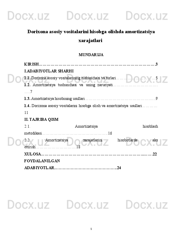 Dorixona asosiy vositalarini hisobga olishda amortizatsiya
xarajatlari 
MUNDARIJA
KIRISH…………………………………………………………………………….3
I.ADABIYOTLAR SHARHI
1.1.  Dorixona asosiy vositalarining tushunchasi va turlari…………………………5
1.2.   Amortizatsiya   tushunchasi   va   uning   zaruriyati…………………………….
…..7
1.3.  Amortizatsiya hisobining usullari………………………………………….…..9
1.4.   Dorixona asosiy vositalarini hisobga olish va amortizatsiya  usullari…………
11
II. TAJRIBA QISM
2.1.   Amortizatsiya   hisoblash
metodikasi…………………………………………..16
2.2.   Amortizatsiya   xarajatlarini   hisobotlarda   aks
ettirish………………………….18
XULOSA…………………………………………………………………...…….22
FOYDALANILGAN
ADABIYOTLAR………………………………………...24
1
