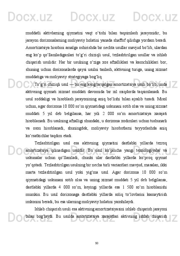 muddatli   aktivlarning   qiymatini   vaqt   o‘tishi   bilan   taqsimlash   jarayonidir,   bu
jarayon dorixonalarning moliyaviy holatini yanada shaffof qilishga yordam beradi.
Amortizatsiya hisobini amalga oshirishda bir nechta usullar mavjud bo‘lib, ulardan
eng   ko‘p   qo‘llaniladiganlari   to‘g‘ri   chiziqli   usul,   tezlashtirilgan   usullar   va   ishlab
chiqarish   usulidir.   Har   bir   usulning   o‘ziga   xos   afzalliklari   va   kamchiliklari   bor,
shuning   uchun  dorixonalarda  qaysi   usulni   tanlash,   aktivning   turiga,   uning  xizmat
muddatiga va moliyaviy strategiyaga bog‘liq.
To‘g‘ri chiziqli usul — bu eng keng tarqalgan amortizatsiya usuli bo‘lib, unda
aktivning   qiymati   xizmat   muddati   davomida   bir   xil   miqdorda   taqsimlanadi.   Bu
usul   soddaligi   va   hisoblash   jarayonining   aniq   bo‘lishi   bilan   ajralib   turadi.   Misol
uchun, agar dorixona 10 000 so‘m qiymatidagi uskunani sotib olsa va uning xizmat
muddati   5   yil   deb   belgilansa,   har   yili   2   000   so‘m   amortizatsiya   xarajati
hisoblanadi. Bu usulning afzalligi shundaki, u dorixona xodimlari uchun tushunarli
va   oson   hisoblanadi,   shuningdek,   moliyaviy   hisobotlarni   tayyorlashda   aniq
ko‘rsatkichlar taqdim etadi.
Tezlashtirilgan   usul   esa   aktivning   qiymatini   dastlabki   yillarda   tezroq
amortizatsiya   qilinadigan   usuldir.   Bu   usul   ko‘pincha   yangi   texnologiyalar   va
uskunalar   uchun   qo‘llaniladi,   chunki   ular   dastlabki   yillarda   ko‘proq   qiymat
yo‘qotadi. Tezlashtirilgan usulning bir necha turli variantlari mavjud, masalan, ikki
marta   tezlashtirilgan   usul   yoki   yig‘ma   usul.   Agar   dorixona   10   000   so‘m
qiymatidagi   uskunani   sotib   olsa   va   uning   xizmat   muddati   5   yil   deb   belgilansa,
dastlabki   yillarda   4   000   so‘m,   keyingi   yillarda   esa   1   500   so‘m   hisoblanishi
mumkin.   Bu   usul   dorixonaga   dastlabki   yillarda   soliq   to‘lovlarini   kamaytirish
imkonini beradi, bu esa ularning moliyaviy holatini yaxshilaydi.
Ishlab chiqarish usuli esa aktivning amortizatsiyasini ishlab chiqarish jarayoni
bilan   bog‘laydi.   Bu   usulda   amortizatsiya   xarajatlari   aktivning   ishlab   chiqarish
10 