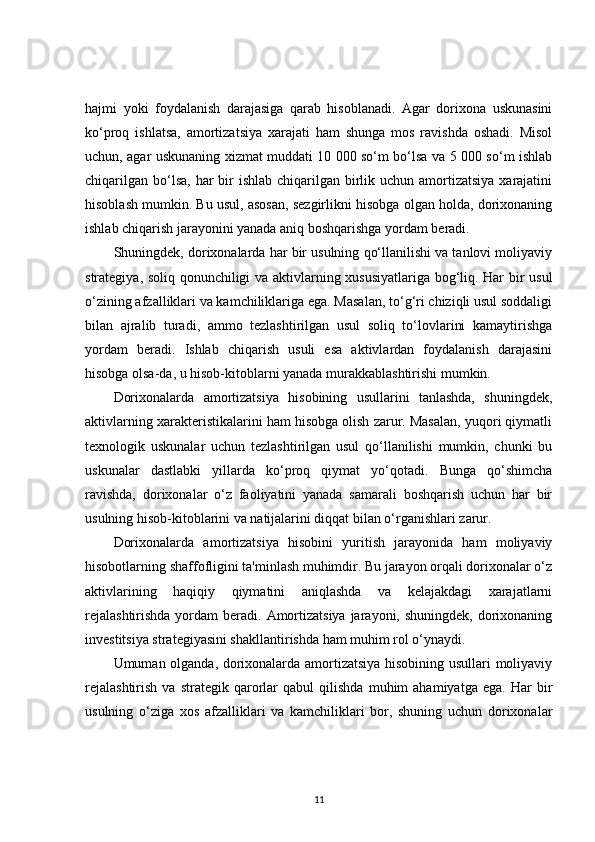 hajmi   yoki   foydalanish   darajasiga   qarab   hisoblanadi.   Agar   dorixona   uskunasini
ko‘proq   ishlatsa,   amortizatsiya   xarajati   ham   shunga   mos   ravishda   oshadi.   Misol
uchun, agar uskunaning xizmat muddati 10 000 so‘m bo‘lsa va 5 000 so‘m ishlab
chiqarilgan  bo‘lsa,  har  bir  ishlab  chiqarilgan birlik uchun amortizatsiya  xarajatini
hisoblash mumkin. Bu usul, asosan, sezgirlikni hisobga olgan holda, dorixonaning
ishlab chiqarish jarayonini yanada aniq boshqarishga yordam beradi.
Shuningdek, dorixonalarda har bir usulning qo‘llanilishi va tanlovi moliyaviy
strategiya, soliq qonunchiligi va aktivlarning xususiyatlariga bog‘liq. Har bir usul
o‘zining afzalliklari va kamchiliklariga ega. Masalan, to‘g‘ri chiziqli usul soddaligi
bilan   ajralib   turadi,   ammo   tezlashtirilgan   usul   soliq   to‘lovlarini   kamaytirishga
yordam   beradi.   Ishlab   chiqarish   usuli   esa   aktivlardan   foydalanish   darajasini
hisobga olsa-da, u hisob-kitoblarni yanada murakkablashtirishi mumkin.
Dorixonalarda   amortizatsiya   hisobining   usullarini   tanlashda,   shuningdek,
aktivlarning xarakteristikalarini ham hisobga olish zarur. Masalan, yuqori qiymatli
texnologik   uskunalar   uchun   tezlashtirilgan   usul   qo‘llanilishi   mumkin,   chunki   bu
uskunalar   dastlabki   yillarda   ko‘proq   qiymat   yo‘qotadi.   Bunga   qo‘shimcha
ravishda,   dorixonalar   o‘z   faoliyatini   yanada   samarali   boshqarish   uchun   har   bir
usulning hisob-kitoblarini va natijalarini diqqat bilan o‘rganishlari zarur.
Dorixonalarda   amortizatsiya   hisobini   yuritish   jarayonida   ham   moliyaviy
hisobotlarning shaffofligini ta'minlash muhimdir. Bu jarayon orqali dorixonalar o‘z
aktivlarining   haqiqiy   qiymatini   aniqlashda   va   kelajakdagi   xarajatlarni
rejalashtirishda  yordam  beradi. Amortizatsiya  jarayoni, shuningdek, dorixonaning
investitsiya strategiyasini shakllantirishda ham muhim rol o‘ynaydi.
Umuman olganda, dorixonalarda amortizatsiya hisobining usullari moliyaviy
rejalashtirish   va  strategik   qarorlar   qabul   qilishda   muhim   ahamiyatga   ega.   Har   bir
usulning   o‘ziga   xos   afzalliklari   va   kamchiliklari   bor,   shuning   uchun   dorixonalar
11 