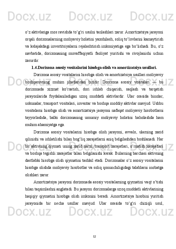o‘z aktivlariga mos ravishda to‘g‘ri usulni tanlashlari zarur. Amortizatsiya jarayoni
orqali dorixonalarning moliyaviy holatini yaxshilash, soliq to‘lovlarini kamaytirish
va kelajakdagi investitsiyalarni  rejalashtirish imkoniyatiga ega bo‘lishadi. Bu, o‘z
navbatida,   dorixonaning   muvaffaqiyatli   faoliyat   yuritishi   va   rivojlanishi   uchun
zarurdir.
1.4. Dorixona asosiy vositalarini hisobga olish va amortizatsiya usullari.
Dorixona asosiy vositalarini hisobga olish va amortizatsiya usullari moliyaviy
boshqaruvning   muhim   jihatlaridan   biridir.   Dorixona   asosiy   vositalari   —   bu
dorixonada   xizmat   ko‘rsatish,   dori   ishlab   chiqarish,   saqlash   va   tarqatish
jarayonlarida   foydalaniladigan   uzoq   muddatli   aktivlardir.   Ular   orasida   binolar,
uskunalar, transport vositalari, inventar va boshqa moddiy aktivlar mavjud. Ushbu
vositalarni hisobga olish va amortizatsiya  jarayoni  nafaqat  moliyaviy hisobotlarni
tayyorlashda,   balki   dorixonaning   umumiy   moliyaviy   holatini   baholashda   ham
muhim ahamiyatga ega.
Dorixona   asosiy   vositalarini   hisobga   olish   jarayoni,   avvalo,   ularning   xarid
qilinishi va ishlatilishi bilan bog‘liq xarajatlarni aniq belgilashdan boshlanadi. Har
bir   aktivning   qiymati   uning   xarid   narxi,   transport   xarajatlari,   o‘rnatish   xarajatlari
va boshqa tegishli xarajatlar bilan belgilanishi kerak. Bularning barchasi aktivning
dastlabki hisobga olish qiymatini tashkil etadi. Dorixonalar o‘z asosiy vositalarini
hisobga olishda moliyaviy hisobotlar va soliq qonunchiligidagi talablarni inobatga
olishlari zarur.
Amortizatsiya jarayoni dorixonada asosiy vositalarning qiymatini vaqt o‘tishi
bilan taqsimlashni anglatadi. Bu jarayon dorixonalarga uzoq muddatli aktivlarining
haqiqiy   qiymatini   hisobga   olish   imkonini   beradi.   Amortizatsiya   hisobini   yuritish
jarayonida   bir   necha   usullar   mavjud.   Ular   orasida   to‘g‘ri   chiziqli   usul,
12 