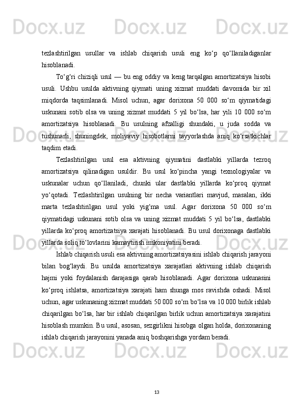 tezlashtirilgan   usullar   va   ishlab   chiqarish   usuli   eng   ko‘p   qo‘llaniladiganlar
hisoblanadi.
To‘g‘ri chiziqli usul — bu eng oddiy va keng tarqalgan amortizatsiya hisobi
usuli.   Ushbu   usulda   aktivning   qiymati   uning   xizmat   muddati   davomida   bir   xil
miqdorda   taqsimlanadi.   Misol   uchun,   agar   dorixona   50   000   so‘m   qiymatidagi
uskunani   sotib   olsa   va   uning   xizmat   muddati   5   yil   bo‘lsa,   har   yili   10   000   so‘m
amortizatsiya   hisoblanadi.   Bu   usulning   afzalligi   shundaki,   u   juda   sodda   va
tushunarli,   shuningdek,   moliyaviy   hisobotlarni   tayyorlashda   aniq   ko‘rsatkichlar
taqdim etadi.
Tezlashtirilgan   usul   esa   aktivning   qiymatini   dastlabki   yillarda   tezroq
amortizatsiya   qilinadigan   usuldir.   Bu   usul   ko‘pincha   yangi   texnologiyalar   va
uskunalar   uchun   qo‘llaniladi,   chunki   ular   dastlabki   yillarda   ko‘proq   qiymat
yo‘qotadi.   Tezlashtirilgan   usulning   bir   necha   variantlari   mavjud,   masalan,   ikki
marta   tezlashtirilgan   usul   yoki   yig‘ma   usul.   Agar   dorixona   50   000   so‘m
qiymatidagi   uskunani   sotib   olsa   va   uning   xizmat   muddati   5   yil   bo‘lsa,   dastlabki
yillarda   ko‘proq   amortizatsiya   xarajati   hisoblanadi.   Bu   usul   dorixonaga   dastlabki
yillarda soliq to‘lovlarini kamaytirish imkoniyatini beradi.
Ishlab chiqarish usuli esa aktivning amortizatsiyasini ishlab chiqarish jarayoni
bilan   bog‘laydi.   Bu   usulda   amortizatsiya   xarajatlari   aktivning   ishlab   chiqarish
hajmi   yoki   foydalanish   darajasiga   qarab   hisoblanadi.   Agar   dorixona   uskunasini
ko‘proq   ishlatsa,   amortizatsiya   xarajati   ham   shunga   mos   ravishda   oshadi.   Misol
uchun, agar uskunaning xizmat muddati 50 000 so‘m bo‘lsa va 10 000 birlik ishlab
chiqarilgan  bo‘lsa,  har  bir  ishlab  chiqarilgan birlik uchun amortizatsiya  xarajatini
hisoblash mumkin. Bu usul, asosan, sezgirlikni hisobga olgan holda, dorixonaning
ishlab chiqarish jarayonini yanada aniq boshqarishga yordam beradi.
13