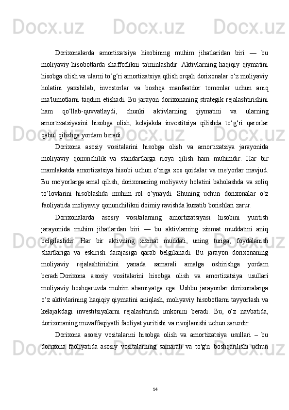 Dorixonalarda   amortizatsiya   hisobining   muhim   jihatlaridan   biri   —   bu
moliyaviy   hisobotlarda   shaffoflikni   ta'minlashdir.   Aktivlarning   haqiqiy   qiymatini
hisobga olish va ularni to‘g‘ri amortizatsiya qilish orqali dorixonalar o‘z moliyaviy
holatini   yaxshilab,   investorlar   va   boshqa   manfaatdor   tomonlar   uchun   aniq
ma'lumotlarni   taqdim   etishadi.   Bu   jarayon   dorixonaning   strategik  rejalashtirishini
ham   qo‘llab-quvvatlaydi,   chunki   aktivlarning   qiymatini   va   ularning
amortizatsiyasini   hisobga   olish,   kelajakda   investitsiya   qilishda   to‘g‘ri   qarorlar
qabul qilishga yordam beradi.
Dorixona   asosiy   vositalarini   hisobga   olish   va   amortizatsiya   jarayonida
moliyaviy   qonunchilik   va   standartlarga   rioya   qilish   ham   muhimdir.   Har   bir
mamlakatda amortizatsiya hisobi  uchun o‘ziga xos qoidalar  va me'yorlar mavjud.
Bu   me'yorlarga   amal   qilish,   dorixonaning  moliyaviy   holatini   baholashda   va  soliq
to‘lovlarini   hisoblashda   muhim   rol   o‘ynaydi.   Shuning   uchun   dorixonalar   o‘z
faoliyatida moliyaviy qonunchilikni doimiy ravishda kuzatib borishlari zarur.
Dorixonalarda   asosiy   vositalarning   amortizatsiyasi   hisobini   yuritish
jarayonida   muhim   jihatlardan   biri   —   bu   aktivlarning   xizmat   muddatini   aniq
belgilashdir.   Har   bir   aktivning   xizmat   muddati,   uning   turiga,   foydalanish
shartlariga   va   eskirish   darajasiga   qarab   belgilanadi.   Bu   jarayon   dorixonaning
moliyaviy   rejalashtirishini   yanada   samarali   amalga   oshirishga   yordam
beradi.Dorixona   asosiy   vositalarini   hisobga   olish   va   amortizatsiya   usullari
moliyaviy   boshqaruvda   muhim   ahamiyatga   ega.   Ushbu   jarayonlar   dorixonalarga
o‘z aktivlarining haqiqiy qiymatini aniqlash, moliyaviy hisobotlarni tayyorlash va
kelajakdagi   investitsiyalarni   rejalashtirish   imkonini   beradi.   Bu,   o‘z   navbatida,
dorixonaning muvaffaqiyatli faoliyat yuritishi va rivojlanishi uchun zarurdir.
Dorixona   asosiy   vositalarini   hisobga   olish   va   amortizatsiya   usullari   –   bu
dorixona   faoliyatida   asosiy   vositalarning   samarali   va   to'g'ri   boshqarilishi   uchun
14 