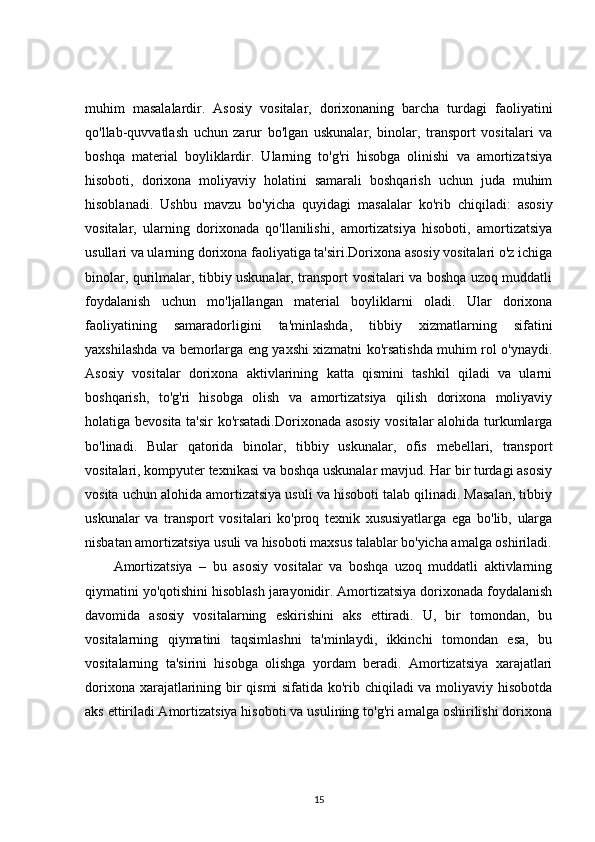 muhim   masalalardir.   Asosiy   vositalar,   dorixonaning   barcha   turdagi   faoliyatini
qo'llab-quvvatlash   uchun   zarur   bo'lgan   uskunalar,   binolar,   transport   vositalari   va
boshqa   material   boyliklardir.   Ularning   to'g'ri   hisobga   olinishi   va   amortizatsiya
hisoboti,   dorixona   moliyaviy   holatini   samarali   boshqarish   uchun   juda   muhim
hisoblanadi.   Ushbu   mavzu   bo'yicha   quyidagi   masalalar   ko'rib   chiqiladi:   asosiy
vositalar,   ularning   dorixonada   qo'llanilishi,   amortizatsiya   hisoboti,   amortizatsiya
usullari va ularning dorixona faoliyatiga ta'siri.Dorixona asosiy vositalari o'z ichiga
binolar, qurilmalar, tibbiy uskunalar, transport vositalari va boshqa uzoq muddatli
foydalanish   uchun   mo'ljallangan   material   boyliklarni   oladi.   Ular   dorixona
faoliyatining   samaradorligini   ta'minlashda,   tibbiy   xizmatlarning   sifatini
yaxshilashda va bemorlarga eng yaxshi xizmatni ko'rsatishda muhim rol o'ynaydi.
Asosiy   vositalar   dorixona   aktivlarining   katta   qismini   tashkil   qiladi   va   ularni
boshqarish,   to'g'ri   hisobga   olish   va   amortizatsiya   qilish   dorixona   moliyaviy
holatiga bevosita ta'sir ko'rsatadi.Dorixonada asosiy vositalar  alohida turkumlarga
bo'linadi.   Bular   qatorida   binolar,   tibbiy   uskunalar,   ofis   mebellari,   transport
vositalari, kompyuter texnikasi va boshqa uskunalar mavjud. Har bir turdagi asosiy
vosita uchun alohida amortizatsiya usuli va hisoboti talab qilinadi. Masalan, tibbiy
uskunalar   va   transport   vositalari   ko'proq   texnik   xususiyatlarga   ega   bo'lib,   ularga
nisbatan amortizatsiya usuli va hisoboti maxsus talablar bo'yicha amalga oshiriladi.
Amortizatsiya   –   bu   asosiy   vositalar   va   boshqa   uzoq   muddatli   aktivlarning
qiymatini yo'qotishini hisoblash jarayonidir. Amortizatsiya dorixonada foydalanish
davomida   asosiy   vositalarning   eskirishini   aks   ettiradi.   U,   bir   tomondan,   bu
vositalarning   qiymatini   taqsimlashni   ta'minlaydi,   ikkinchi   tomondan   esa,   bu
vositalarning   ta'sirini   hisobga   olishga   yordam   beradi.   Amortizatsiya   xarajatlari
dorixona xarajatlarining bir qismi sifatida ko'rib chiqiladi  va moliyaviy hisobotda
aks ettiriladi.Amortizatsiya hisoboti va usulining to'g'ri amalga oshirilishi dorixona
15 