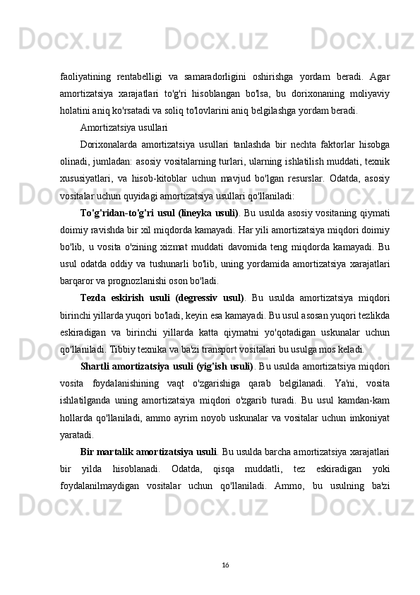 faoliyatining   rentabelligi   va   samaradorligini   oshirishga   yordam   beradi.   Agar
amortizatsiya   xarajatlari   to'g'ri   hisoblangan   bo'lsa,   bu   dorixonaning   moliyaviy
holatini aniq ko'rsatadi va soliq to'lovlarini aniq belgilashga yordam beradi.
Amortizatsiya usullari
Dorixonalarda   amortizatsiya   usullari   tanlashda   bir   nechta   faktorlar   hisobga
olinadi, jumladan: asosiy vositalarning turlari, ularning ishlatilish muddati, texnik
xususiyatlari,   va   hisob-kitoblar   uchun   mavjud   bo'lgan   resurslar.   Odatda,   asosiy
vositalar uchun quyidagi amortizatsiya usullari qo'llaniladi:
To'g'ridan-to'g'ri usul (lineyka usuli) . Bu usulda asosiy vositaning qiymati
doimiy ravishda bir xil miqdorda kamayadi. Har yili amortizatsiya miqdori doimiy
bo'lib,   u   vosita   o'zining   xizmat   muddati   davomida   teng   miqdorda   kamayadi.   Bu
usul   odatda   oddiy   va   tushunarli   bo'lib,   uning   yordamida   amortizatsiya   xarajatlari
barqaror va prognozlanishi oson bo'ladi.
Tezda   eskirish   usuli   (degressiv   usul) .   Bu   usulda   amortizatsiya   miqdori
birinchi yillarda yuqori bo'ladi, keyin esa kamayadi. Bu usul asosan yuqori tezlikda
eskiradigan   va   birinchi   yillarda   katta   qiymatni   yo'qotadigan   uskunalar   uchun
qo'llaniladi. Tibbiy texnika va ba'zi transport vositalari bu usulga mos keladi.
Shartli amortizatsiya usuli (yig'ish usuli) . Bu usulda amortizatsiya miqdori
vosita   foydalanishining   vaqt   o'zgarishiga   qarab   belgilanadi.   Ya'ni,   vosita
ishlatilganda   uning   amortizatsiya   miqdori   o'zgarib   turadi.   Bu   usul   kamdan-kam
hollarda   qo'llaniladi,   ammo   ayrim   noyob   uskunalar   va   vositalar   uchun   imkoniyat
yaratadi.
Bir martalik amortizatsiya usuli . Bu usulda barcha amortizatsiya xarajatlari
bir   yilda   hisoblanadi.   Odatda,   qisqa   muddatli,   tez   eskiradigan   yoki
foydalanilmaydigan   vositalar   uchun   qo'llaniladi.   Ammo,   bu   usulning   ba'zi
16 