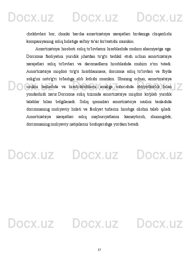 cheklovlari   bor,   chunki   barcha   amortizatsiya   xarajatlari   birdaniga   chiqarilishi
kompaniyaning soliq holatiga salbiy ta'sir ko'rsatishi mumkin.
Amortizatsiya  hisoboti  soliq to'lovlarini  hisoblashda  muhim  ahamiyatga ega.
Dorixona   faoliyatini   yuridik   jihatdan   to'g'ri   tashkil   etish   uchun   amortizatsiya
xarajatlari   soliq   to'lovlari   va   daromadlarni   hisoblashda   muhim   o'rin   tutadi.
Amortizatsiya   miqdori   to'g'ri   hisoblanmasa,   dorixona   soliq   to'lovlari   va   foyda
solig'ini   noto'g'ri   to'lashga   olib   kelishi   mumkin.   Shuning   uchun,   amortizatsiya
usulini   tanlashda   va   hisob-kitoblarni   amalga   oshirishda   ehtiyotkorlik   bilan
yondashish   zarur.Dorixona   soliq   tizimida   amortizatsiya   miqdori   ko'plab   yuridik
talablar   bilan   belgilanadi.   Soliq   qonunlari   amortizatsiya   usulini   tanlashda
dorixonaning   moliyaviy   holati   va   faoliyat   turlarini   hisobga   olishni   talab   qiladi.
Amortizatsiya   xarajatlari   soliq   majburiyatlarini   kamaytirish,   shuningdek,
dorixonaning moliyaviy natijalarini boshqarishga yordam beradi.
17