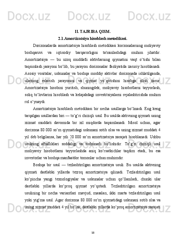 II. TAJRIBA QISM.
2.1.Amortizatsiya hisoblash metodikasi.
Dorixonalarda   amortizatsiya   hisoblash   metodikasi   korxonalarning   moliyaviy
boshqaruvi   va   iqtisodiy   barqarorligini   ta'minlashdagi   muhim   jihatdir.
Amortizatsiya   —   bu   uzoq   muddatli   aktivlarning   qiymatini   vaqt   o‘tishi   bilan
taqsimlash jarayoni bo‘lib, bu jarayon dorixonalar faoliyatida zaruriy hisoblanadi.
Asosiy   vositalar,   uskunalar   va   boshqa   moddiy   aktivlar   dorixonada   ishlatilganda,
ularning   eskirish   jarayonini   va   qiymat   yo‘qotishini   hisobga   olish   zarur.
Amortizatsiya   hisobini   yuritish,   shuningdek,   moliyaviy   hisobotlarni   tayyorlash,
soliq to‘lovlarini hisoblash va kelajakdagi investitsiyalarni rejalashtirishda muhim
rol o‘ynaydi.
Amortizatsiya   hisoblash   metodikasi   bir   necha   usullarga   bo‘linadi.   Eng   keng
tarqalgan usullardan biri — to‘g‘ri chiziqli usul. Bu usulda aktivning qiymati uning
xizmat   muddati   davomida   bir   xil   miqdorda   taqsimlanadi.   Misol   uchun,   agar
dorixona 80 000 so‘m qiymatidagi uskunani sotib olsa va uning xizmat muddati 4
yil deb belgilansa, har yili 20 000 so‘m amortizatsiya xarajati hisoblanadi. Ushbu
usulning   afzalliklari   soddaligi   va   tushunarli   bo‘lishidir.   To‘g‘ri   chiziqli   usul
moliyaviy   hisobotlarni   tayyorlashda   aniq   ko‘rsatkichlar   taqdim   etadi,   bu   esa
investorlar va boshqa manfaatdor tomonlar uchun muhimdir.
Boshqa   bir   usul   —   tezlashtirilgan   amortizatsiya   usuli.   Bu   usulda   aktivning
qiymati   dastlabki   yillarda   tezroq   amortizatsiya   qilinadi.   Tezlashtirilgan   usul
ko‘pincha   yangi   texnologiyalar   va   uskunalar   uchun   qo‘llaniladi,   chunki   ular
dastlabki   yillarda   ko‘proq   qiymat   yo‘qotadi.   Tezlashtirilgan   amortizatsiya
usulining   bir   necha   variantlari   mavjud,   masalan,   ikki   marta   tezlashtirilgan   usul
yoki yig‘ma usul. Agar dorixona 80 000 so‘m qiymatidagi uskunani sotib olsa va
uning xizmat muddati 4 yil bo‘lsa, dastlabki yillarda ko‘proq amortizatsiya xarajati
18 