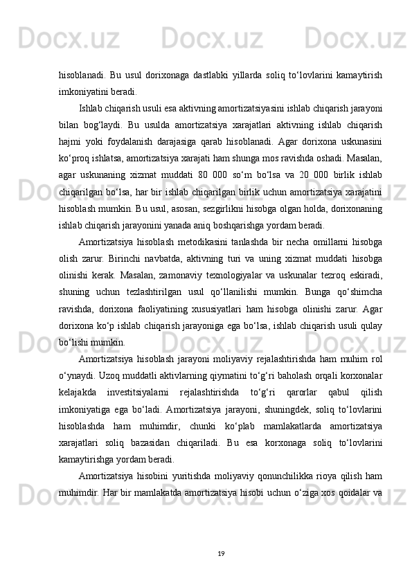 hisoblanadi.   Bu   usul   dorixonaga   dastlabki   yillarda   soliq   to‘lovlarini   kamaytirish
imkoniyatini beradi.
Ishlab chiqarish usuli esa aktivning amortizatsiyasini ishlab chiqarish jarayoni
bilan   bog‘laydi.   Bu   usulda   amortizatsiya   xarajatlari   aktivning   ishlab   chiqarish
hajmi   yoki   foydalanish   darajasiga   qarab   hisoblanadi.   Agar   dorixona   uskunasini
ko‘proq ishlatsa, amortizatsiya xarajati ham shunga mos ravishda oshadi. Masalan,
agar   uskunaning   xizmat   muddati   80   000   so‘m   bo‘lsa   va   20   000   birlik   ishlab
chiqarilgan  bo‘lsa,  har  bir  ishlab  chiqarilgan birlik uchun amortizatsiya  xarajatini
hisoblash mumkin. Bu usul, asosan, sezgirlikni hisobga olgan holda, dorixonaning
ishlab chiqarish jarayonini yanada aniq boshqarishga yordam beradi.
Amortizatsiya   hisoblash   metodikasini   tanlashda   bir   necha   omillarni   hisobga
olish   zarur.   Birinchi   navbatda,   aktivning   turi   va   uning   xizmat   muddati   hisobga
olinishi   kerak.   Masalan,   zamonaviy   texnologiyalar   va   uskunalar   tezroq   eskiradi,
shuning   uchun   tezlashtirilgan   usul   qo‘llanilishi   mumkin.   Bunga   qo‘shimcha
ravishda,   dorixona   faoliyatining   xususiyatlari   ham   hisobga   olinishi   zarur.   Agar
dorixona ko‘p ishlab chiqarish jarayoniga ega bo‘lsa, ishlab chiqarish usuli  qulay
bo‘lishi mumkin.
Amortizatsiya   hisoblash   jarayoni   moliyaviy   rejalashtirishda   ham   muhim   rol
o‘ynaydi. Uzoq muddatli aktivlarning qiymatini to‘g‘ri baholash orqali korxonalar
kelajakda   investitsiyalarni   rejalashtirishda   to‘g‘ri   qarorlar   qabul   qilish
imkoniyatiga   ega   bo‘ladi.   Amortizatsiya   jarayoni,   shuningdek,   soliq   to‘lovlarini
hisoblashda   ham   muhimdir,   chunki   ko‘plab   mamlakatlarda   amortizatsiya
xarajatlari   soliq   bazasidan   chiqariladi.   Bu   esa   korxonaga   soliq   to‘lovlarini
kamaytirishga yordam beradi.
Amortizatsiya   hisobini   yuritishda   moliyaviy   qonunchilikka   rioya   qilish   ham
muhimdir. Har bir mamlakatda amortizatsiya hisobi uchun o‘ziga xos qoidalar va
19 
