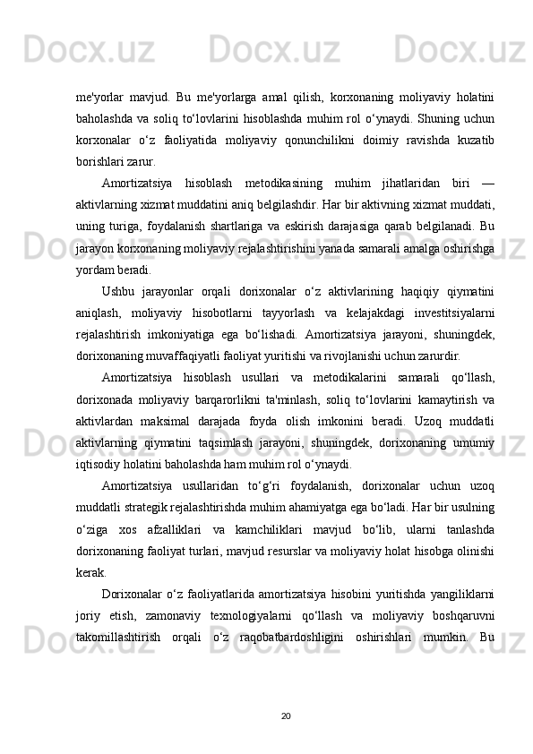 me'yorlar   mavjud.   Bu   me'yorlarga   amal   qilish,   korxonaning   moliyaviy   holatini
baholashda   va   soliq   to‘lovlarini   hisoblashda   muhim   rol   o‘ynaydi.  Shuning  uchun
korxonalar   o‘z   faoliyatida   moliyaviy   qonunchilikni   doimiy   ravishda   kuzatib
borishlari zarur.
Amortizatsiya   hisoblash   metodikasining   muhim   jihatlaridan   biri   —
aktivlarning xizmat muddatini aniq belgilashdir. Har bir aktivning xizmat muddati,
uning   turiga,   foydalanish   shartlariga   va   eskirish   darajasiga   qarab   belgilanadi.   Bu
jarayon korxonaning moliyaviy rejalashtirishini yanada samarali amalga oshirishga
yordam beradi.
Ushbu   jarayonlar   orqali   dorixonalar   o‘z   aktivlarining   haqiqiy   qiymatini
aniqlash,   moliyaviy   hisobotlarni   tayyorlash   va   kelajakdagi   investitsiyalarni
rejalashtirish   imkoniyatiga   ega   bo‘lishadi.   Amortizatsiya   jarayoni,   shuningdek,
dorixonaning muvaffaqiyatli faoliyat yuritishi va rivojlanishi uchun zarurdir.
Amortizatsiya   hisoblash   usullari   va   metodikalarini   samarali   qo‘llash,
dorixonada   moliyaviy   barqarorlikni   ta'minlash,   soliq   to‘lovlarini   kamaytirish   va
aktivlardan   maksimal   darajada   foyda   olish   imkonini   beradi.   Uzoq   muddatli
aktivlarning   qiymatini   taqsimlash   jarayoni,   shuningdek,   dorixonaning   umumiy
iqtisodiy holatini baholashda ham muhim rol o‘ynaydi.
Amortizatsiya   usullaridan   to‘g‘ri   foydalanish,   dorixonalar   uchun   uzoq
muddatli strategik rejalashtirishda muhim ahamiyatga ega bo‘ladi. Har bir usulning
o‘ziga   xos   afzalliklari   va   kamchiliklari   mavjud   bo‘lib,   ularni   tanlashda
dorixonaning faoliyat turlari, mavjud resurslar va moliyaviy holat hisobga olinishi
kerak.
Dorixonalar   o‘z   faoliyatlarida   amortizatsiya   hisobini   yuritishda   yangiliklarni
joriy   etish,   zamonaviy   texnologiyalarni   qo‘llash   va   moliyaviy   boshqaruvni
takomillashtirish   orqali   o‘z   raqobatbardoshligini   oshirishlari   mumkin.   Bu
20 