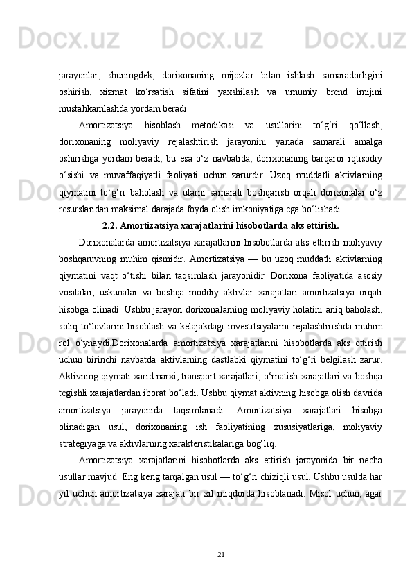 jarayonlar,   shuningdek,   dorixonaning   mijozlar   bilan   ishlash   samaradorligini
oshirish,   xizmat   ko‘rsatish   sifatini   yaxshilash   va   umumiy   brend   imijini
mustahkamlashda yordam beradi.
Amortizatsiya   hisoblash   metodikasi   va   usullarini   to‘g‘ri   qo‘llash,
dorixonaning   moliyaviy   rejalashtirish   jarayonini   yanada   samarali   amalga
oshirishga   yordam   beradi,   bu   esa   o‘z   navbatida,   dorixonaning   barqaror   iqtisodiy
o‘sishi   va   muvaffaqiyatli   faoliyati   uchun   zarurdir.   Uzoq   muddatli   aktivlarning
qiymatini   to‘g‘ri   baholash   va   ularni   samarali   boshqarish   orqali   dorixonalar   o‘z
resurslaridan maksimal darajada foyda olish imkoniyatiga ega bo‘lishadi.
2.2. Amortizatsiya xarajatlarini hisobotlarda aks ettirish.
Dorixonalarda   amortizatsiya   xarajatlarini   hisobotlarda   aks   ettirish   moliyaviy
boshqaruvning   muhim   qismidir.   Amortizatsiya   —   bu   uzoq   muddatli   aktivlarning
qiymatini   vaqt   o‘tishi   bilan   taqsimlash   jarayonidir.   Dorixona   faoliyatida   asosiy
vositalar,   uskunalar   va   boshqa   moddiy   aktivlar   xarajatlari   amortizatsiya   orqali
hisobga olinadi. Ushbu jarayon dorixonalarning moliyaviy holatini aniq baholash,
soliq to‘lovlarini hisoblash va kelajakdagi investitsiyalarni rejalashtirishda muhim
rol   o‘ynaydi.Dorixonalarda   amortizatsiya   xarajatlarini   hisobotlarda   aks   ettirish
uchun   birinchi   navbatda   aktivlarning   dastlabki   qiymatini   to‘g‘ri   belgilash   zarur.
Aktivning qiymati xarid narxi, transport xarajatlari, o‘rnatish xarajatlari va boshqa
tegishli xarajatlardan iborat bo‘ladi. Ushbu qiymat aktivning hisobga olish davrida
amortizatsiya   jarayonida   taqsimlanadi.   Amortizatsiya   xarajatlari   hisobga
olinadigan   usul,   dorixonaning   ish   faoliyatining   xususiyatlariga,   moliyaviy
strategiyaga va aktivlarning xarakteristikalariga bog‘liq.
Amortizatsiya   xarajatlarini   hisobotlarda   aks   ettirish   jarayonida   bir   necha
usullar mavjud. Eng keng tarqalgan usul — to‘g‘ri chiziqli usul. Ushbu usulda har
yil   uchun   amortizatsiya   xarajati   bir   xil   miqdorda   hisoblanadi.   Misol   uchun,   agar
21 