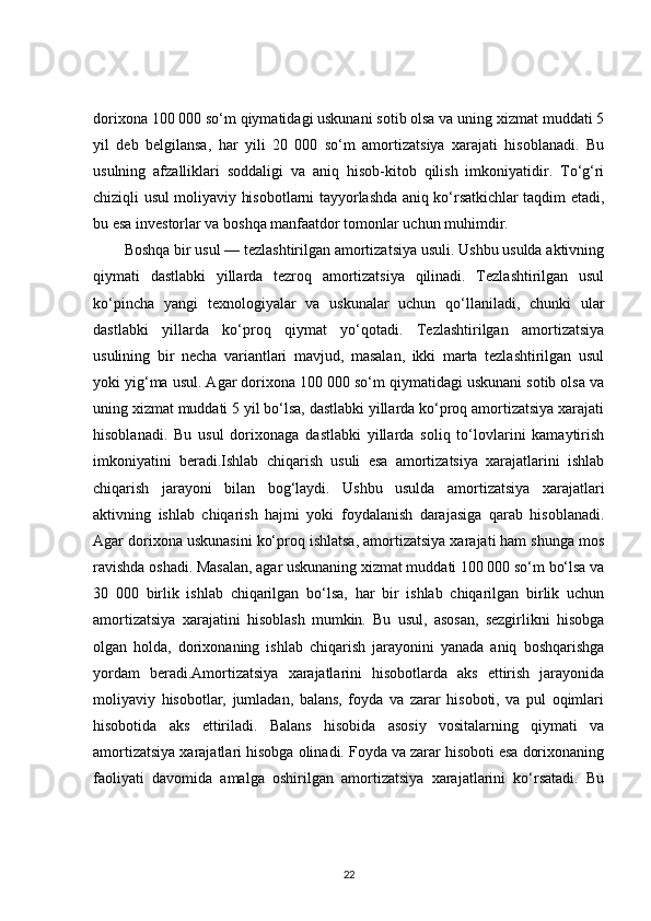 dorixona 100 000 so‘m qiymatidagi uskunani sotib olsa va uning xizmat muddati 5
yil   deb   belgilansa,   har   yili   20   000   so‘m   amortizatsiya   xarajati   hisoblanadi.   Bu
usulning   afzalliklari   soddaligi   va   aniq   hisob-kitob   qilish   imkoniyatidir.   To‘g‘ri
chiziqli usul moliyaviy hisobotlarni tayyorlashda aniq ko‘rsatkichlar taqdim etadi,
bu esa investorlar va boshqa manfaatdor tomonlar uchun muhimdir.
Boshqa bir usul — tezlashtirilgan amortizatsiya usuli. Ushbu usulda aktivning
qiymati   dastlabki   yillarda   tezroq   amortizatsiya   qilinadi.   Tezlashtirilgan   usul
ko‘pincha   yangi   texnologiyalar   va   uskunalar   uchun   qo‘llaniladi,   chunki   ular
dastlabki   yillarda   ko‘proq   qiymat   yo‘qotadi.   Tezlashtirilgan   amortizatsiya
usulining   bir   necha   variantlari   mavjud,   masalan,   ikki   marta   tezlashtirilgan   usul
yoki yig‘ma usul. Agar dorixona 100 000 so‘m qiymatidagi uskunani sotib olsa va
uning xizmat muddati 5 yil bo‘lsa, dastlabki yillarda ko‘proq amortizatsiya xarajati
hisoblanadi.   Bu   usul   dorixonaga   dastlabki   yillarda   soliq   to‘lovlarini   kamaytirish
imkoniyatini   beradi.Ishlab   chiqarish   usuli   esa   amortizatsiya   xarajatlarini   ishlab
chiqarish   jarayoni   bilan   bog‘laydi.   Ushbu   usulda   amortizatsiya   xarajatlari
aktivning   ishlab   chiqarish   hajmi   yoki   foydalanish   darajasiga   qarab   hisoblanadi.
Agar dorixona uskunasini ko‘proq ishlatsa, amortizatsiya xarajati ham shunga mos
ravishda oshadi. Masalan, agar uskunaning xizmat muddati 100 000 so‘m bo‘lsa va
30   000   birlik   ishlab   chiqarilgan   bo‘lsa,   har   bir   ishlab   chiqarilgan   birlik   uchun
amortizatsiya   xarajatini   hisoblash   mumkin.   Bu   usul,   asosan,   sezgirlikni   hisobga
olgan   holda,   dorixonaning   ishlab   chiqarish   jarayonini   yanada   aniq   boshqarishga
yordam   beradi.Amortizatsiya   xarajatlarini   hisobotlarda   aks   ettirish   jarayonida
moliyaviy   hisobotlar,   jumladan,   balans,   foyda   va   zarar   hisoboti,   va   pul   oqimlari
hisobotida   aks   ettiriladi.   Balans   hisobida   asosiy   vositalarning   qiymati   va
amortizatsiya xarajatlari hisobga olinadi. Foyda va zarar hisoboti esa dorixonaning
faoliyati   davomida   amalga   oshirilgan   amortizatsiya   xarajatlarini   ko‘rsatadi.   Bu
22