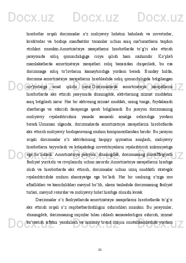 hisobotlar   orqali   dorixonalar   o‘z   moliyaviy   holatini   baholash   va   investorlar,
kreditorlar   va   boshqa   manfaatdor   tomonlar   uchun   aniq   ma'lumotlarni   taqdim
etishlari   mumkin.Amortizatsiya   xarajatlarini   hisobotlarda   to‘g‘ri   aks   ettirish
jarayonida   soliq   qonunchiligiga   rioya   qilish   ham   muhimdir.   Ko‘plab
mamlakatlarda   amortizatsiya   xarajatlari   soliq   bazasidan   chiqariladi,   bu   esa
dorixonaga   soliq   to‘lovlarini   kamaytirishga   yordam   beradi.   Bunday   holda,
dorixona   amortizatsiya   xarajatlarini   hisoblashda   soliq   qonunchiligida   belgilangan
me'yorlarga   amal   qilishi   zarur.Dorixonalarda   amortizatsiya   xarajatlarini
hisobotlarda   aks   ettirish   jarayonida   shuningdek,   aktivlarning   xizmat   muddatini
aniq  belgilash   zarur.  Har   bir   aktivning  xizmat   muddati,  uning   turiga,   foydalanish
shartlariga   va   eskirish   darajasiga   qarab   belgilanadi.   Bu   jarayon   dorixonaning
moliyaviy   rejalashtirishini   yanada   samarali   amalga   oshirishga   yordam
beradi.Umuman   olganda,   dorixonalarda   amortizatsiya   xarajatlarini   hisobotlarda
aks ettirish moliyaviy boshqaruvning muhim komponentlaridan biridir. Bu jarayon
orqali   dorixonalar   o‘z   aktivlarining   haqiqiy   qiymatini   aniqlash,   moliyaviy
hisobotlarni tayyorlash va kelajakdagi  investitsiyalarni  rejalashtirish imkoniyatiga
ega   bo‘lishadi.   Amortizatsiya   jarayoni,   shuningdek,   dorixonaning   muvaffaqiyatli
faoliyat yuritishi va rivojlanishi uchun zarurdir.Amortizatsiya xarajatlarini hisobga
olish   va   hisobotlarda   aks   ettirish,   dorixonalar   uchun   uzoq   muddatli   strategik
rejalashtirishda   muhim   ahamiyatga   ega   bo‘ladi.   Har   bir   usulning   o‘ziga   xos
afzalliklari va kamchiliklari mavjud bo‘lib, ularni tanlashda dorixonaning faoliyat
turlari, mavjud resurslar va moliyaviy holat hisobga olinishi kerak.
Dorixonalar   o‘z   faoliyatlarida   amortizatsiya   xarajatlarini   hisobotlarda   to‘g‘ri
aks   ettirish   orqali   o‘z   raqobatbardoshligini   oshirishlari   mumkin.   Bu   jarayonlar,
shuningdek,   dorixonaning   mijozlar   bilan   ishlash   samaradorligini   oshirish,   xizmat
ko‘rsatish   sifatini   yaxshilash   va   umumiy   brend   imijini   mustahkamlashda   yordam
23 