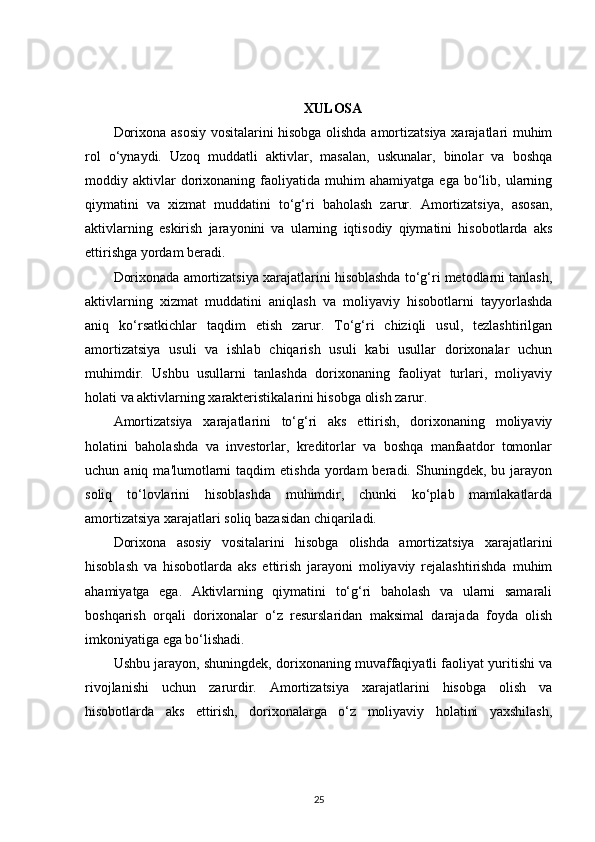 XULOSA
Dorixona asosiy vositalarini hisobga olishda amortizatsiya xarajatlari muhim
rol   o‘ynaydi.   Uzoq   muddatli   aktivlar,   masalan,   uskunalar,   binolar   va   boshqa
moddiy  aktivlar   dorixonaning  faoliyatida   muhim   ahamiyatga   ega   bo‘lib,   ularning
qiymatini   va   xizmat   muddatini   to‘g‘ri   baholash   zarur.   Amortizatsiya,   asosan,
aktivlarning   eskirish   jarayonini   va   ularning   iqtisodiy   qiymatini   hisobotlarda   aks
ettirishga yordam beradi.
Dorixonada amortizatsiya xarajatlarini hisoblashda to‘g‘ri metodlarni tanlash,
aktivlarning   xizmat   muddatini   aniqlash   va   moliyaviy   hisobotlarni   tayyorlashda
aniq   ko‘rsatkichlar   taqdim   etish   zarur.   To‘g‘ri   chiziqli   usul,   tezlashtirilgan
amortizatsiya   usuli   va   ishlab   chiqarish   usuli   kabi   usullar   dorixonalar   uchun
muhimdir.   Ushbu   usullarni   tanlashda   dorixonaning   faoliyat   turlari,   moliyaviy
holati va aktivlarning xarakteristikalarini hisobga olish zarur.
Amortizatsiya   xarajatlarini   to‘g‘ri   aks   ettirish,   dorixonaning   moliyaviy
holatini   baholashda   va   investorlar,   kreditorlar   va   boshqa   manfaatdor   tomonlar
uchun  aniq  ma'lumotlarni   taqdim   etishda  yordam   beradi.  Shuningdek,  bu  jarayon
soliq   to‘lovlarini   hisoblashda   muhimdir,   chunki   ko‘plab   mamlakatlarda
amortizatsiya xarajatlari soliq bazasidan chiqariladi.
Dorixona   asosiy   vositalarini   hisobga   olishda   amortizatsiya   xarajatlarini
hisoblash   va   hisobotlarda   aks   ettirish   jarayoni   moliyaviy   rejalashtirishda   muhim
ahamiyatga   ega.   Aktivlarning   qiymatini   to‘g‘ri   baholash   va   ularni   samarali
boshqarish   orqali   dorixonalar   o‘z   resurslaridan   maksimal   darajada   foyda   olish
imkoniyatiga ega bo‘lishadi.
Ushbu jarayon, shuningdek, dorixonaning muvaffaqiyatli faoliyat yuritishi va
rivojlanishi   uchun   zarurdir.   Amortizatsiya   xarajatlarini   hisobga   olish   va
hisobotlarda   aks   ettirish,   dorixonalarga   o‘z   moliyaviy   holatini   yaxshilash,
25