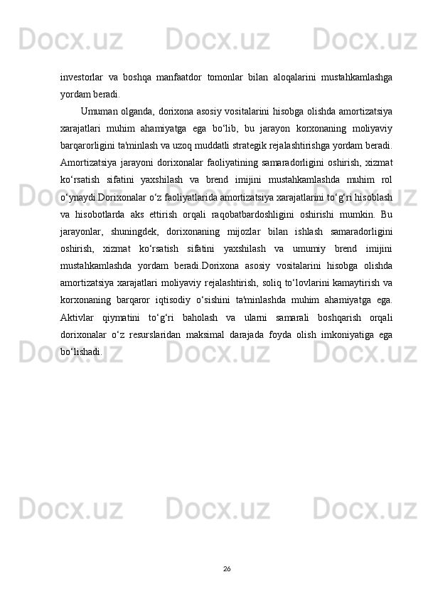 investorlar   va   boshqa   manfaatdor   tomonlar   bilan   aloqalarini   mustahkamlashga
yordam beradi.
Umuman olganda, dorixona asosiy vositalarini hisobga olishda amortizatsiya
xarajatlari   muhim   ahamiyatga   ega   bo‘lib,   bu   jarayon   korxonaning   moliyaviy
barqarorligini ta'minlash va uzoq muddatli strategik rejalashtirishga yordam beradi.
Amortizatsiya   jarayoni   dorixonalar   faoliyatining   samaradorligini   oshirish,   xizmat
ko‘rsatish   sifatini   yaxshilash   va   brend   imijini   mustahkamlashda   muhim   rol
o‘ynaydi.Dorixonalar o‘z faoliyatlarida amortizatsiya xarajatlarini to‘g‘ri hisoblash
va   hisobotlarda   aks   ettirish   orqali   raqobatbardoshligini   oshirishi   mumkin.   Bu
jarayonlar,   shuningdek,   dorixonaning   mijozlar   bilan   ishlash   samaradorligini
oshirish,   xizmat   ko‘rsatish   sifatini   yaxshilash   va   umumiy   brend   imijini
mustahkamlashda   yordam   beradi.Dorixona   asosiy   vositalarini   hisobga   olishda
amortizatsiya xarajatlari moliyaviy rejalashtirish, soliq to‘lovlarini kamaytirish va
korxonaning   barqaror   iqtisodiy   o‘sishini   ta'minlashda   muhim   ahamiyatga   ega.
Aktivlar   qiymatini   to‘g‘ri   baholash   va   ularni   samarali   boshqarish   orqali
dorixonalar   o‘z   resurslaridan   maksimal   darajada   foyda   olish   imkoniyatiga   ega
bo‘lishadi.
26 