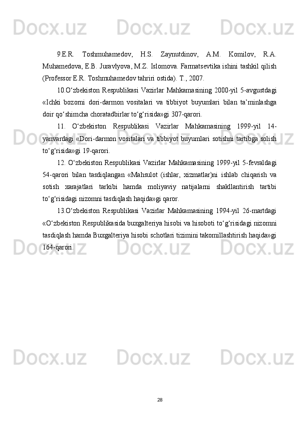 9.E.R.   Toshmuhamedov,   H.S.   Zaynutdinov,   A.M.   Komilov,   R.A.
Muhamedova, E.B. Juravlyova, M.Z. Islomova. Farmatsevtika ishini tashkil qilish
(Professor E.R. Toshmuhamedov tahriri ostida). T., 2007. 
10.O‘zbekiston   Respublikasi   Vazirlar   Mahkamasining   2000-yil   5-avgustdagi
«Ichki   bozorni   dori-darmon   vositalari   va   tibbiyot   buyumlari   bilan   ta’minlashga
doir qo‘shimcha choratadbirlar to‘g‘risida»gi 307-qarori. 
11.   O‘zbekiston   Respublikasi   Vazirlar   Mahkamasining   1999-yil   14-
yanvardagi   «Dori-darmon  vositalari   va  tibbiyot   buyumlari  sotishni   tartibga  solish
to‘g‘risida»gi 19-qarori. 
12. O‘zbekiston Respublikasi  Vazirlar Mahkamasining  1999-yil  5-fevraldagi
54-qarori   bilan   tasdiqlangan   «Mahsulot   (ishlar,   xizmatlar)ni   ishlab   chiqarish   va
sotish   xarajatlari   tarkibi   hamda   moliyaviy   natijalarni   shakllantirish   tartibi
to‘g‘risidagi nizomni tasdiqlash haqida»gi qaror. 
13.O‘zbekiston   Respublikasi   Vazirlar   Mahkamasining   1994-yil   26-martdagi
«O‘zbekiston Respublikasida buxgalteriya hisobi va hisoboti to‘g‘risidagi nizomni
tasdiqlash hamda Buxgalteriya hisobi schotlari tizimini takomillashtirish haqida»gi
164-qarori.
28 