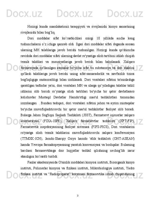 Hozirgi   kunda   mamlakatimiz   taraqqiyoti   va   rivojlanishi   kimyo   sanoatining
rivojlanishi bilan bog‘liq.
Dori   moddalar   sifat   ko’rsatkichlari   oxirgi   10   yillikda   ancha   keng
tushunchalarni  o’z ichiga qamrab oldi.   Ilgari dori  moddalar  sifati  deganda asosan
ularning   MH   talablariga   javob   berishi   tushunilgan.   Hozirgi   kunda   qo'shimcha
ravishda dori moddalar sifati ularning davlat ro'yxatiga olish tartibini ishlab chiqish
texnik   talablari   va   xususiyatlariga   javob   berish   bilan   baholanadi.   Xalqaro
farmatsiyada   qo'llanilgan   atamalar   bo'yicha   sifat   bu   substansiya   va   dori   shaklini
qo'llash   talablariga   javob   berishi   uning   sifat-samaradorlik   va   xavfsizlik   tizimi
bog'liqligiga   mutanosibligi   bilan   izohlanadi.   Dori   vositalari   sifatini   ta'minlashga
qaratilgan tadbirlar ya'ni, dori vositalari MH va ularga qo’yiladigan talablar tahlil
ishlarini   olib   borish   ro’yxatga   olish   tartiblari   bo'yicha   bir   qator   davlatlararo
kelishuvlar   Mustaqil   Davlatlar   Hamdo'stligi   mas'ul   tashkilotlari   tomonidan
imzolangan.   .   Bundan   tashqari,   dori   vositalari   sifatini   jahon   va   ayrim   mintaqalar
bo'yicha   muvofiqlashtiruvchi   bir   qator   mas'ul   tashkilotlar   faoliyat   olib   boradi.
Bularga  Jahon   Sog'liqni   Saqlash  Tashkiloti   (JSST),  Farmatsevt   injenerlar  xalqaro
assotsatsiyasi   (FIXA-ISPE),   Xalqaro   farmatsevtlar   tashkiloti   (XFT-FIP),
Farmatsevtik   inspeksiyasining   faoliyat   sistemasi   (FIFS-PICS),   Dori   vositalarini
ro'yxatga   olish   texnik   talablarini   muvofiqlashtiruvchi   xalqaro   konferensiyasi
(TTMXK-ICH),   Janubi-Sharqiy   Osiyo   hamdo   'stlik   tashkiloti   (OHT-ASEAN)
hamda Yevropa farmakopeyasining yaratish konvensiyasi va boshqalar. Bularning
barchasi   farmasevtikaga   doir   hujjjatlar   tashkil   qilishning   nechog’lik   zarur
ekanligini ko’rsatib turibdi.
Fanlar akademiyasida O'simlik moddalari kimyosi instituti, Bioorganik kimyo
instituti,   Polimerlar   kimyosi   va   fizikasi   instituti,   Mikrobiologiya   instituti,   Yadro
fizikasi   instituti   va   “Radiopreparat”   korxonasi   farmasevtika   ishlab   chiqarishining
3