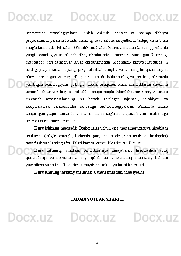 innovatsion   texnologiyalarini   ishlab   chiqish,   dorivor   va   boshqa   tibbiyot
preparatlarini   yaratish   hamda   ularning   davolash   xususiyatlarini   tadqiq   etish   bilan
shug'ullanmoqda. Masalan, O'simlik moddalari kimyosi institutida so'nggi yillarda
yangi   texnologiyalar   o'zlashtirilib,   olimlarimiz   tomonidan   yaratilgan   7   turdagi
eksportbop dori-darmonlar ishlab chiqarilmoqda.   Bioorganik kimyo institutida 12
turdagi yuqori samarali yangi preparat ishlab chiqildi va ularning bir qismi import
o'rnini   bosadigan   va   eksportbop   hisoblanadi.   Mikrobiologiya   instituti,   o'zimizda
yaratilgan   texnologiyani   qo'llagan   holda,   oshqozon-ichak   kasalliklarini   davolash
uchun besh turdagi biopreparat ishlab chiqarmoqda. Mamlakatimiz ilmiy va ishlab
chiqarish   muassasalarining   bu   borada   to'plagan   tajribasi,   salohiyati   va
kooperatsiyasi   farmasevtika   sanoatiga   biotexnologiyalarni,   o'zimizda   ishlab
chiqarilgan   yuqori   samarali   dori-darmonlarni   sog'liqni   saqlash   tizimi   amaliyotiga
joriy etish imkonini bermoqda.
Kurs ishining maqsadi:  Dorixonalar uchun eng mos amortizatsiya hisoblash
usullarini   (to‘g‘ri   chiziqli,   tezlashtirilgan,   ishlab   chiqarish   usuli   va   boshqalar)
tavsiflash va ularning afzalliklari hamda kamchiliklarini tahlil qilish.
Kurs   ishining   vazifasi:   Amortizatsiya   xarajatlarini   hisoblashda   soliq
qonunchiligi   va   me'yorlariga   rioya   qilish,   bu   dorixonaning   moliyaviy   holatini
yaxshilash va soliq to‘lovlarini kamaytirish imkoniyatlarini ko‘rsatadi.
Kurs ishining tarkibiy tuzilmasi:Ushbu kurs ishi adabiyotlar 
I.ADABIYOTLAR SHARHI .
4