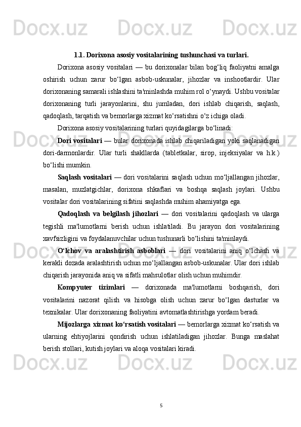 1.1.  Dorixona asosiy vositalarining tushunchasi va turlari.
Dorixona  asosiy  vositalari  — bu dorixonalar  bilan bog‘liq faoliyatni  amalga
oshirish   uchun   zarur   bo‘lgan   asbob-uskunalar,   jihozlar   va   inshootlardir.   Ular
dorixonaning samarali ishlashini ta'minlashda muhim rol o‘ynaydi. Ushbu vositalar
dorixonaning   turli   jarayonlarini,   shu   jumladan,   dori   ishlab   chiqarish,   saqlash,
qadoqlash, tarqatish va bemorlarga xizmat ko‘rsatishni o‘z ichiga oladi.
Dorixona asosiy vositalarining turlari quyidagilarga bo‘linadi:
Dori vositalari   — bular  dorixonada ishlab chiqariladigan yoki saqlanadigan
dori-darmonlardir.   Ular   turli   shakllarda   (tabletkalar,   sirop,   injeksiyalar   va   h.k.)
bo‘lishi mumkin.
Saqlash vositalari   — dori vositalarini saqlash  uchun mo‘ljallangan jihozlar,
masalan,   muzlatgichlar,   dorixona   shkaflari   va   boshqa   saqlash   joylari.   Ushbu
vositalar dori vositalarining sifatini saqlashda muhim ahamiyatga ega.
Qadoqlash   va   belgilash   jihozlari   —   dori   vositalarini   qadoqlash   va   ularga
tegishli   ma'lumotlarni   berish   uchun   ishlatiladi.   Bu   jarayon   dori   vositalarining
xavfsizligini va foydalanuvchilar uchun tushunarli bo‘lishini ta'minlaydi.
O‘lchov   va   aralashtirish   asboblari   —   dori   vositalarini   aniq   o‘lchash   va
kerakli dozada aralashtirish uchun mo‘ljallangan asbob-uskunalar. Ular dori ishlab
chiqarish jarayonida aniq va sifatli mahsulotlar olish uchun muhimdir.
Kompyuter   tizimlari   —   dorixonada   ma'lumotlarni   boshqarish,   dori
vositalarini   nazorat   qilish   va   hisobga   olish   uchun   zarur   bo‘lgan   dasturlar   va
texnikalar. Ular dorixonaning faoliyatini avtomatlashtirishga yordam beradi.
Mijozlarga xizmat ko‘rsatish vositalari  — bemorlarga xizmat ko‘rsatish va
ularning   ehtiyojlarini   qondirish   uchun   ishlatiladigan   jihozlar.   Bunga   maslahat
berish stollari, kutish joylari va aloqa vositalari kiradi.
5 