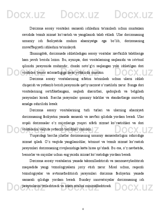 Dorixona   asosiy   vositalari   samarali   ishlashini   ta'minlash   uchun   muntazam
ravishda   texnik   xizmat   ko‘rsatish   va   yangilanish   talab   etiladi.   Ular   dorixonaning
umumiy   ish   faoliyatida   muhim   ahamiyatga   ega   bo‘lib,   dorixonaning
muvaffaqiyatli ishlashini ta'minlaydi.
Shuningdek,   dorixonada   ishlatiladigan   asosiy   vositalar   xavfsizlik   talablariga
ham   javob   berishi   lozim.   Bu,   ayniqsa,   dori   vositalarining   saqlanishi   va   iste'mol
qilinishi   jarayonida   muhimdir,   chunki   noto‘g‘ri   saqlangan   yoki   ishlatilgan   dori
vositalari bemor salomatligiga zarar yetkazishi mumkin.
Dorixona   asosiy   vositalarining   sifatini   ta'minlash   uchun   ularni   ishlab
chiqarish va yetkazib berish jarayonida qat'iy nazorat o‘rnatilishi zarur. Bunga dori
vositalarining   sertifikatlangani,   saqlash   sharoitlari,   qadoqlash   va   belgilash
jarayonlari   kiradi.   Barcha   jarayonlar   qonuniy   talablar   va   standartlarga   muvofiq
amalga oshirilishi kerak.
Dorixona   asosiy   vositalarining   turli   turlari   va   ularning   ahamiyati
dorixonaning faoliyatini  yanada samarali  va xavfsiz qilishda  yordam  beradi. Ular
orqali   dorixonalar   o‘z   mijozlariga   yuqori   sifatli   xizmat   ko‘rsatishlari   va   dori
vositalarini vaqtida yetkazib berishlari mumkin.
Yuqoridagi   barcha   jihatlar   dorixonaning   umumiy   samaradorligini   oshirishga
xizmat   qiladi.   O‘z   vaqtida   yangilanishlar,   ta'minot   va   texnik   xizmat   ko‘rsatish
jarayonlari dorixonaning rivojlanishiga katta hissa qo‘shadi. Bu esa, o‘z navbatida,
bemorlar va mijozlar uchun eng yaxshi xizmat ko‘rsatishga yordam beradi.
Dorixona asosiy vositalarini yanada takomillashtirish va zamonaviylashtirish
maqsadida   yangi   texnologiyalarni   joriy   etish   zarur.   Misol   uchun,   raqamli
texnologiyalar   va   avtomatlashtirish   jarayonlari   dorixona   faoliyatini   yanada
samarali   qilishga   yordam   beradi.   Bunday   innovatsiyalar   dorixonaning   ish
jarayonlarini tezlashtiradi va odam omilini minimallashtiradi.
6 