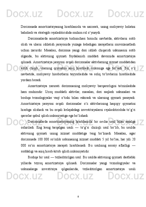 Dorixonada   amortizatsiyaning   hisoblanishi   va   nazorati,   uning   moliyaviy   holatini
baholash va strategik rejalashtirishda muhim rol o‘ynaydi.
Dorixonalarda   amortizatsiya   tushunchasi   birinchi   navbatda,   aktivlarni   sotib
olish   va   ularni   ishlatish   jarayonida   yuzaga   keladigan   xarajatlarni   muvozanatlash
uchun   zarurdir.   Masalan,   dorixona   yangi   dori   ishlab   chiqarish   uskunasini   sotib
olganda,   bu   aktivning   qiymati   foydalanish   muddati   davomida   amortizatsiya
qilinadi. Amortizatsiya jarayoni orqali dorixonalar aktivlarning xizmat muddatidan
kelib   chiqib,   ularning   qiymatini   aniq   hisoblash   imkoniga   ega   bo‘ladi.   Bu,   o‘z
navbatida,   moliyaviy   hisobotlarni   tayyorlashda   va   soliq   to‘lovlarini   hisoblashda
yordam beradi.
Amortizatsiya   zarurati   dorixonaning   moliyaviy   barqarorligini   ta'minlashda
ham   muhimdir.   Uzoq   muddatli   aktivlar,   masalan,   dori   saqlash   uskunalari   va
boshqa   texnologiyalar   vaqt   o‘tishi   bilan   eskiradi   va   ularning   qiymati   pasayadi.
Amortizatsiya   jarayoni   orqali   dorixonalar   o‘z   aktivlarining   haqiqiy   qiymatini
hisobga   olishadi   va   bu   orqali   kelajakdagi   investitsiyalarni   rejalashtirishda   to‘g‘ri
qarorlar qabul qilish imkoniyatiga ega bo‘lishadi.
Dorixonalarda   amortizatsiyaning   hisoblanishi   bir   necha   usul   bilan   amalga
oshiriladi.   Eng   keng   tarqalgan   usuli   —   to‘g‘ri   chiziqli   usul   bo‘lib,   bu   usulda
aktivning   qiymati   uning   xizmat   muddatiga   teng   bo‘linadi.   Masalan,   agar
dorixonada   100   000   so‘mlik   uskunaning   xizmat   muddati   5   yil   bo‘lsa,   har   yili   20
000   so‘m   amortizatsiya   xarajati   hisoblanadi.   Bu   usulning   asosiy   afzalligi   —
soddaligi va aniq hisob-kitob qilish imkoniyatidir.
Boshqa bir usul — tezlashtirilgan usul. Bu usulda aktivning qiymati dastlabki
yillarda   tezroq   amortizatsiya   qilinadi.   Dorixonalar   yangi   texnologiyalar   va
uskunalarga   investitsiya   qilganlarida,   tezlashtirilgan   amortizatsiya   usuli
8 