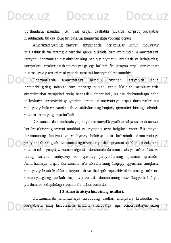 qo‘llanilishi   mumkin.   Bu   usul   orqali   dastlabki   yillarda   ko‘proq   xarajatlar
hisoblanadi, bu esa soliq to‘lovlarini kamaytirishga yordam beradi.
Amortizatsiyaning   zarurati   shuningdek,   dorixonalar   uchun   moliyaviy
rejalashtirish   va   strategik   qarorlar   qabul   qilishda   ham   muhimdir.   Amortizatsiya
jarayoni   dorixonalar   o‘z   aktivlarining   haqiqiy   qiymatini   aniqlash   va   kelajakdagi
xarajatlarni   rejalashtirish   imkoniyatiga  ega  bo‘ladi.  Bu  jarayon  orqali  dorixonalar
o‘z moliyaviy resurslarini yanada samarali boshqarishlari mumkin.
Dorixonalarda   amortizatsiya   hisobini   yuritish   jarayonida   soliq
qonunchiligidagi   talablar   ham   inobatga   olinishi   zarur.   Ko‘plab   mamlakatlarda
amortizatsiya   xarajatlari   soliq   bazasidan   chiqariladi,   bu   esa   dorixonalarga   soliq
to‘lovlarini   kamaytirishga   yordam   beradi.   Amortizatsiya   orqali   dorixonalar   o‘z
moliyaviy   holatini   yaxshilash   va   aktivlarining   haqiqiy   qiymatini   hisobga   olishda
muhim ahamiyatga ega bo‘ladi.
Dorixonalarda amortizatsiya jarayonini muvaffaqiyatli amalga oshirish uchun,
har   bir   aktivning   xizmat   muddati   va   qiymatini   aniq   belgilash   zarur.   Bu   jarayon
dorixonaning   faoliyati   va   moliyaviy   holatiga   ta'sir   ko‘rsatadi.   Amortizatsiya
jarayoni, shuningdek, dorixonaning investitsiya strategiyasini shakllantirishda ham
muhim rol o‘ynaydi.Umuman olganda, dorixonalarda amortizatsiya tushunchasi va
uning   zarurati   moliyaviy   va   iqtisodiy   jarayonlarning   ajralmas   qismidir.
Amortizatsiya   orqali   dorixonalar   o‘z   aktivlarining   haqiqiy   qiymatini   aniqlash,
moliyaviy hisob-kitoblarni  tayyorlash va strategik rejalashtirishni  amalga oshirish
imkoniyatiga ega bo‘ladi. Bu, o‘z navbatida, dorixonaning muvaffaqiyatli faoliyat
yuritishi va kelajakdagi rivojlanishi uchun zarurdir.
1.3. Amortizatsiya hisobining usullari.
Dorixonalarda   amortizatsiya   hisobining   usullari   moliyaviy   hisobotlar   va
xarajatlarni   aniq   hisoblashda   muhim   ahamiyatga   ega.   Amortizatsiya,   uzoq
9 