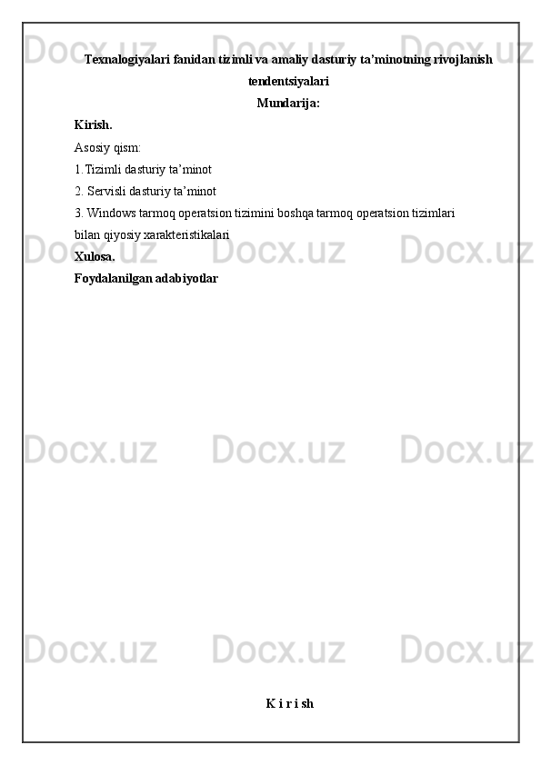 Texnalogiyalari fanidan tizimli va amaliy dasturiy ta’minotning rivojlanish
tendentsiyalari
Mundarija:
Kirish.
Asosiy qism:
1.Tizimli dasturiy ta’minot
2. Servisli dasturiy ta’minot
3. Windows tarmoq operatsion tizimini boshqa tarmoq operatsion tizimlari 
bilan   qiyosiy xarakt е ristikalari
Xulosa.                                                                                                                   
Foydalanilgan adabiyotlar
K i r i sh 