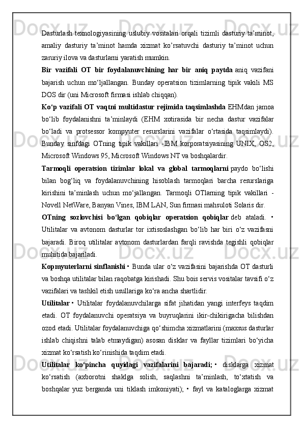 Dasturlash   texnologiyasining   uslubiy   vositalari   orqali   tizimli   dasturiy   ta’minot,
amaliy   dasturiy   ta’minot   hamda   xizmat   ko’rsatuvchi   dasturiy   ta’minot   uchun
zaruriy ilova va dasturlarni yaratish mumkin.
Bir   vazifali   OT   bir   foydalanuvchining   har   bir   aniq   paytda   aniq   vazifani
bajarish   uchun   mo‘ljallangan.   Bunday   operatsion   tizimlarning   tipik   vakili   MS
DOS dir (uni Microsoft firmasi ishlab chiqqan).
Ko‘p vazifali OT vaqtni multidastur rejimida taqsimlashda   EHMdan jamoa
bo‘lib   foydalanishni   ta’minlaydi   (EHM   xotirasida   bir   necha   dastur   vazifalar
bo‘ladi   va   protsessor   kompyuter   resurslarini   vazifalar   o‘rtasida   taqsimlaydi).
Bunday   sinfdagi   OTning   tipik   vakillari   -IBM   korporatsiyasining   UNIX,   OS2,
Microsoft Windows 95, Microsoft Windows NT va boshqalardir.
Tarmoqli   operatsion   tizimlar   lokal   va   global   tarmoqlarni   paydo   bo‘lishi
bilan   bog‘liq   va   foydalanuvchining   hisoblash   tarmoqlari   barcha   resurslariga
kirishini   ta’minlash   uchun   mo‘jallangan.   Tarmoqli   OTlarning   tipik   vakillari   -
Novell NetWare, Banyan Vines, IBM LAN, Sun firmasi mahsuloti Solaris dir.
OTning   sozlovchisi   bo‘lgan   qobiqlar   operatsion   qobiqlar   deb   ataladi.   •
Utilitalar   va   avtonom   dasturlar   tor   ixtisoslashgan   bo‘lib   har   biri   o‘z   vazifasni
bajaradi.   Biroq   utilitalar   avtonom   dasturlardan   farqli   ravishda   tegishli   qobiqlar
muhitida bajariladi.
Kopmyuterlarni sinflanishi   • Bunda ular  o‘z vazifasini  bajarishda  OT  dasturli
va boshqa utilitalar bilan raqobatga kirishadi. Shu bois servis vositalar tavsifi o‘z
vazifalari va tashkil etish usullariga ko‘ra ancha shartlidir.
Utilitalar   •   Utilitalar   foydalanuvchilarga   sifat   jihatidan   yangi   interfeys   taqdim
etadi.   OT   foydalanuvchi   operatsiya   va   buyruqlarini   ikir-chikirigacha   bilishdan
ozod etadi. Utilitalar foydalanuvchiga qo‘shimcha xizmatlarini (maxsus dasturlar
ishlab   chiqishni   talab   etmaydigan)   asosan   disklar   va   fayllar   tizimlari   bo‘yicha
xizmat ko‘rsatish ko‘rinishida taqdim etadi.
Utilitalar   ko‘pincha   quyidagi   vazifalarini   bajaradi;   •   disklarga   xizmat
ko‘rsatish   (axborotni   shaklga   solish,   saqlashni   ta’minlash,   to‘xtatish   va
boshqalar   yuz   berganda   uni   tiklash   imkoniyati);   •   fayl   va   kataloglarga   xizmat 