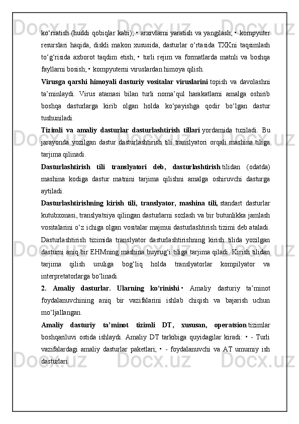 ko‘rsatish (huddi qobiqlar kabi); • arxivlarni yaratish va yangilash; • kompyuter
resurslari   haqida,   diskli   makon   xususida,   dasturlar   o‘rtasida   TXKni   taqsimlash
to‘g‘risida   axborot   taqdim   etish;   •   turli   rejim   va   formatlarda   matnli   va   boshqa
fayllarni bosish; • kompyuterni viruslardan himoya qilish.
Virusga   qarshi   himoyali   dasturiy   vositalar   viruslarini   topish   va   davolashni
ta’minlaydi.   Virus   atamasi   bilan   turli   noma’qul   harakatlarni   amalga   oshirib
boshqa   dasturlarga   kirib   olgan   holda   ko‘payishga   qodir   bo‘lgan   dastur
tushuniladi.
Tizimli   va   amaliy   dasturlar   dasturlashtirish   tillari   yordamida   tuziladi.   Bu
jarayonda   yozilgan   dastur   dasturlashtirish   tili   translyatori   orqali   mashina   tiliga
tarjima qilinadi.
Dasturlashtirish   tili   translyatori   deb,   dasturlashtirish   tilidan   (odatda)
mashina   kodiga   dastur   matnini   tarjima   qilishni   amalga   oshiruvchi   dasturga
aytiladi.
Dasturlashtirishning   kirish   tili,   translyator,   mashina   tili,   standart   dasturlar
kutubxonasi, translyatsiya qilingan dasturlarni sozlash va bir butunlikka jamlash
vositalarini o‘z ichiga olgan vositalar majmui dasturlashtirish tizimi deb ataladi.
Dasturlashtirish   tizimida   translyator   dasturlashtirishning   kirish   tilida   yozilgan
dasturni aniq bir EHMning mashina buyrug‘i tiliga tarjima qiladi. Kirish tilidan
tarjima   qilish   usuliga   bog‘liq   holda   translyatorlar   kompilyator   va
interpretatorlarga bo‘linadi.
2.   Amaliy   dasturlar.   Ularning   ko‘rinishi   •   Amaliy   dasturiy   ta’minot
foydalanuvchining   aniq   bir   vazifalarini   ishlab   chiqish   va   bajarish   uchun
mo‘ljallangan.
Amaliy   dasturiy   ta’minot   tizimli   DT,   xususan,   operatsion   tizimlar
boshqariluvi   ostida   ishlaydi.   Amaliy   DT   tarkibiga   quyidagilar   kiradi:   •   -   Turli
vazifalardagi   amaliy   dasturlar   paketlari;   •   -   foydalanuvchi   va   AT   umumiy   ish
dasturlari. 