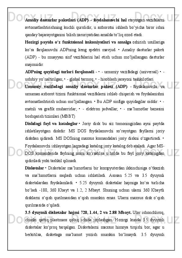 Amaliy   dasturlar   paketlari   (ADP)   -   foydalanuvchi   hal   etayotgan   vazifalarni
avtomatlashtirishning   kuchli   qurolidir,   u   axborotni   ishlash   bo‘yicha   biror   ishni
qanday bajarayotganini bilish zaruriyatidan amalda to‘liq ozod etadi.
Hozirgi   paytda   o‘z   funktsional   imkoniyatlari   va   amalga   oshirish   usullariga
ko‘ra   farqlanuvchi   ADPning   keng   spektri   mavjud.   •   Amaliy   dasturlar   paketi
(ADP)   -   bu   muayyan   sinf   vazifalarini   hal   etish   uchun   mo‘ljallangan   dasturlar
majmuidir.
ADPning   quyidagi   turlari   farqlanadi   -   •   -   umumiy   vazifadagi   (universal)   •   -
uslubiy yo’naltirilgan; • - global tarmoq; • - hisoblash jarayoni tashkilotlari.
Umumiy   vazifadagi   amaliy   dasturlar   paketi   (ADP)   -   foydalanuvchi   va
umuman axborot tizimi funktsional vazifalarni ishlab chiqarish va foydalanishni
avtomatlashtirish uchun mo‘ljallangan. • Bu ADP sinfiga quyidagilar oiddir: • -
matnli   va   grafik   muharrirlar;   •   -   elektron   jadvallar;   •   -   ma’lumotlar   bazasini
boshqarish tizimlari (MBBT)
Diskdagi   fayl   va   kataloglar   •   Joriy   disk   bu   siz   tomoningizdan   ayni   paytda
ishlatilayotgan   diskdir.   MS   DOS   foydalanuvchi   so‘rayotgan   fayllarni   joriy
diskdan   qidiradi.   MS   DOSning  maxsus   komandalari   joriy   diskni   o‘zgartiradi.  •
Foydalanuvchi ishlayotgan laqzadagi katalog joriy katalog deb ataladi. Agar MS-
DOS   komandasida   faylning   nomi   ko‘rsatilsa   u   holda   bu   fayl   joriy   katalogdan
qidiriladi yoki tashkil qilinadi.
Disketalar   •   Disketalar   ma’lumotlarni   bir   kompyuterdan   ikkinchisiga   o‘tkazish
va   ma’lumotlarni   saqlash   uchun   ishlatiladi.   Asosan   5.25   va   3.5   dyuymli
disketalardan   foydalaniladi.   •   5.25   dyuymli   disketalar   hajmiga   ko‘ra   turlicha
bo‘ladi   -180,   360   Kbayt   va   1.2,   2   Mbayt.   Shuning   uchun   ularni   360   Kbaytli
disklarni   o‘qish   qurilmasidan   o‘qish   mumkin   emas.   Ularni   maxsus   disk   o‘qish
qurilmasida o‘qiladi.
3.5   dyuymli   disketalar   hajmi   720,   1.44,   2   va   2.88   Mbayt.   Ular   ishonchliroq,
chunki   qattiq   plastmass   qobiq   ichida   joylashgan.   Hozirgi   kunda   3.5   dyuymli
disketalar   ko‘proq   tarqalgan.   Disketalarni   maxsus   himoya   tirqishi   bor,   agar   u
berkitilsa,   disketaga   ma’lumot   yozish   mumkin   bo‘lmaydi.   3.5   dyuymli 