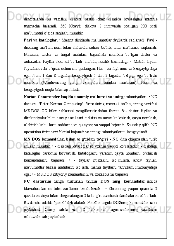 disketalarda   bu   vazifani   disketa   pastki   chap   qismida   joylashgan   maxsus
tugmacha   bajaradi.   360   Kbaytli   disketa   2   intervalda   bosilgan   200   betli
ma’lumotni o‘zida saqlashi mumkin.
Fayl  va  kataloglar.   •  Magnit  disklarda   ma’lumotlar   fayllarda  saqlanadi.   Fayl   -
diskning   ma’lum   nom   bilan   ataluvchi   sohasi   bo‘lib,   unda   ma’lumot   saqlanadi.
Masalan,   dastur   va   hujjat   matnlari,   bajarilishi   mumkin   bo‘lgan   dastur   va
xokazolar.   Fayllar   ikki   xil   bo‘ladi   -matnli,   ikkilik   tizimidagi.   •   Matnli   fayllar
foydalanuvchi o‘qishi uchun mo‘ljallangan. Har - bir fayl nom va kengaytgichga
ega.   Nom   1   dan   8   tagacha   kengaytgich   1   dan   3   tagacha   belgiga   ega   bo‘lishi
mumkin   (Windowsning   yangi   versiyalari   bundan   mustasno).   Nom   va
kengaytgich nuqta bilan ajratiladi.
Norton Commander haqida umumiy ma’lumot va uning   imkoniyatlari. • NC
dastursi   "Peter   Norton   Computing"   firmasining   maxsuli   bo‘lib,   uning   vazifasi
MS-DOS   OC   bilan   ishlashni   yengillashtirishdan   iborat.   Bu   dastur   fayllar   va
direktoriyalar bilan asosiy amallarni qidirish va nusxa ko‘chirish, qayta nomlash,
o‘chirish kabi- larni soddaroq va qulayroq va yaqqol bajaradi. Shunday qilib, NC
operatsion tizim vazifalarini bajaradi va uning imkoniyatlarini kengaytiradi.
MS   DOS   komandalari   bilan   to‘g‘ridan   to‘g‘ri   -   NC   dan   chiqmasdan   turib
ishlash mumkin. • - diskdagi kataloglar ro‘yxatini yaqqol ko‘rsatadi; • - diskdagi
kataloglar   daraxtini   ko‘rsatish,   kataloglarni   yaratish   qayta   nomlash,   o‘chirish
komandalarini   bajaradi;   •   -   fayllar   nusxasini   ko‘chirish,   arxiv   fayllar,
ma’lumotlar   bazasi   matnlarini   ko’rish,   matnli   fayllarni   tahrirlash   imkoniyatiga
ega; • - MS DOS ixtiyoriy komandasini va xokazolarni bajaradi.
NC   dastursini   ishga   tushirish   uchun   DOS   ning   komandalar   satrida
klaviaturadan   nc   lotin   xarflarini   terish   kerak   -   •   Ekranning   yuqori   qismida   2
qavatli xoshiya bilan chegaralangan 2 ta to‘g‘ri burchakli darchalar xosil bo‘ladi.
Bu darcha odatda "panel" deb ataladi. Panellar tagida DOSning komandalar satri
joylashadi.   Oxirgi   satrda   esa   NC   funktsional   tugmachalarining   vazifasini
eslatuvchi satr joylashadi. 