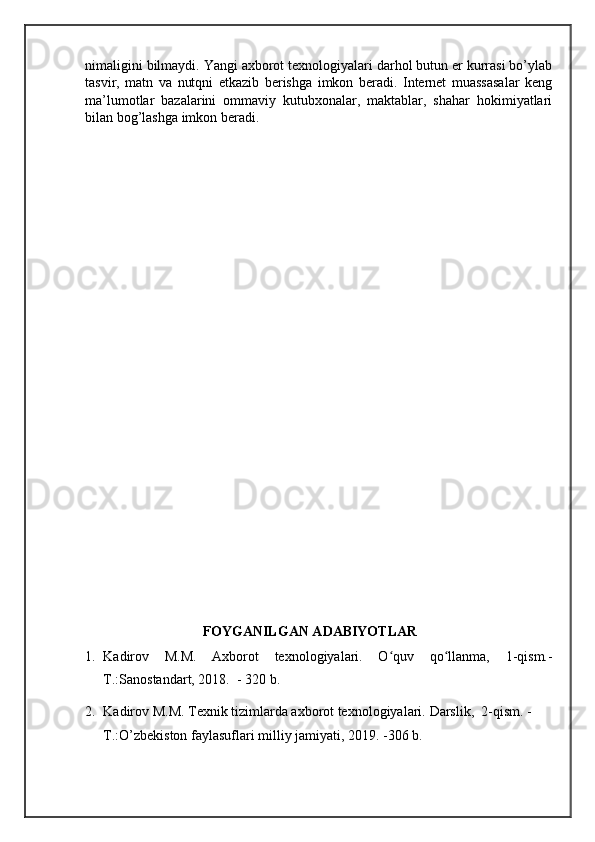 nimaligini bilmaydi. Yangi axborot texnologiyalari darhol butun er kurrasi bo’ylab
tasvir,   matn   va   nutqni   etkazib   berishga   imkon   beradi.   Internet   muassasalar   keng
ma’lumotlar   bazalarini   ommaviy   kutubxonalar,   maktablar,   shahar   hokimiyatlari
bilan bog’lashga imkon beradi.
FOYGANILGAN ADABIYOTLAR
1. Kadirov   M.M.   Axborot   texnologiyalari.   O quv   qo llanma,   1-qism.-ʻ ʻ
T.:Sanostandart, 2018.   - 320 b. 
2. Kadirov M.M. Texnik tizimlarda axborot texnologiyalari.  Darslik,  2-qism. -
T.:O’zbekiston faylasuflari milliy jamiyati, 2019. -306 b.  