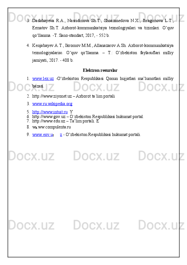 3. Dadabayeva   R.A.,   Nasridinova   Sh.T.,   Shoaxmedova   N.X.,   Ibragimova   L.T.,
Ermatov   Sh.T.   Axborot-kommunikatsiya   texnologiyalari   va   tizimlari.   O quvʻ
qo llanma. -T.:Sano-standart, 2017, - 552 b. 	
ʻ
4. Kenjabayev A.T., Ikromov M.M., Allanazarov A.Sh. Axborot-kommunikatsiya
texnologiyalariю.   O quv   qo llanma.   –   T.:   O’zbekiston   faylasuflari   milliy	
ʻ ʻ
jamiyati, 2017. - 408 b. 
Elektron resurslar 
1. www.lex.uz      -O‘zbekiston   Respublikasi   Qonun   hujjatlari   ma’lumotlari   milliy
bazasi. 
2. http://www.ziyonet.uz – Axborot ta`lim portali 
3. www.ru.wikipedia.org     
5. http://www.intuit.ru        Y
6. http://www.gov.uz – O`zbekiston Respublikasi hukumat portal. 
7. http://www.edu.uz – Ta’lim portali.  E
8. w
R   ww.compulenta.ru 
9. www.eov.u   
I z   - O‘zbekiston Respublikasi hukumat portali. 
  