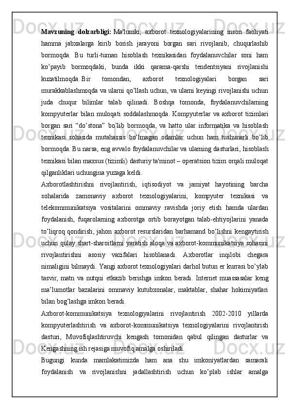 Mavzuning   dolzarbligi:   Ma'lumki,   axborot   texnologiyalarining   inson   faoliyati
hamma   jabxalarga   kirib   borish   jarayoni   borgan   sari   rivojlanib,   chuqurlashib
bormoqda.   Bu   turli-tuman   hisoblash   texnikasidan   foydalanuvchilar   soni   ham
ko’payib   bormoqdaki,   bunda   ikki   qarama-qarshi   tendentsiyani   rivojlanishi
kuzatilmoqda.   Bir   tomondan ,   axborot   texnologiyalari   borgan   sari
murakkablashmoqda va ularni qo’llash uchun, va ularni keyingi rivojlanishi uchun
juda   chuqur   bilimlar   talab   qilinadi.   Boshqa   tomonda,   foydalanuvchilarning
kompyuterlar   bilan   muloqati   soddalashmoqda.   Kompyuterlar   va   axborot   tizimlari
borgan   sari   “do’stona”   bo’lib   bormoqda,   va   hatto   ular   informatika   va   hisoblash
texnikasi   sohasida   mutahassis   bo’lmagan   odamlar   uchun   ham   tushunarli   bo’lib
bormoqda. Bu narsa, eng avvalo foydalanuvchilar   va ularning dasturlari , hisoblash
texnikasi bilan maxsus (tizimli) dasturiy ta'minot – operatsion tizim orqali muloqat
qilganliklari uchungina yuzaga keldi.
Axborotlashtirishni   rivojlantirish,   iqtisodiyot   va   jamiyat   hayotining   barcha
sohalarida   zamonaviy   axborot   texnologiyalarini,   kompyuter   texnikasi   va
telekommunikatsiya   vositalarini   ommaviy   ravishda   joriy   etish   hamda   ulardan
foydalanish,   fuqarolarning   axborotga   ortib   borayotgan   talab-ehtiyojlarini   yanada
to’liqroq   qondirish ,   jahon   axborot   resurslaridan   barhamand   bo’lishni   kengaytirish
uchun qulay shart-sharoitlarni yaratish aloqa va axborot-kommunikatsiya sohasini
rivojlantirishni   asosiy   vazifalari   hisoblanadi.   Axborotlar   inqilobi   chegara
nimaligini bilmaydi. Yangi axborot texnologiyalari darhol butun er kurrasi bo’ylab
tasvir,   matn   va   nutqni   etkazib   berishga   imkon   beradi.   Internet   muassasalar   keng
ma’lumotlar   bazalarini   ommaviy   kutubxonalar,   maktablar,   shahar   hokimiyatlari
bilan bog’lashga imkon beradi.
Axborot-kommunikatsiya   texnologiyalarini   rivojlantirish   2002-2010   yillarda
kompyuterlashtirish   va   axborot-kommunikatsiya   texnologiyalarini   rivojlantirish
dasturi,   Muvofiqlashtiruvchi   kengash   tomonidan   qabul   qilingan   dasturlar   va
Kengashning ish rejasiga muvofiq amalga oshiriladi.
Bugungi   kunda   mamlakatimizda   ham   ana   shu   imkoniyatlardan   samarali
foydalanish   va   rivojlanishni   jadallashtirish   uchun   ko’plab   ishlar   amalga 
