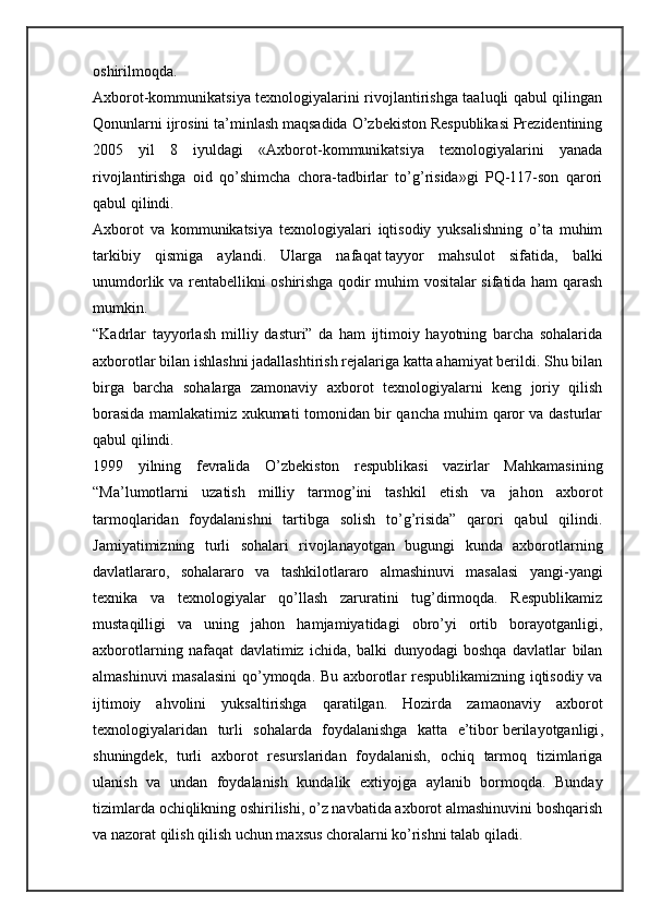 oshirilmoqda.
Axborot-kommunikatsiya texnologiyalarini rivojlantirishga taaluqli qabul qilingan
Qonunlarni ijrosini ta’minlash maqsadida O’zbekiston Respublikasi Prezidentining
2005   yil   8   iyuldagi   «Axborot-kommunikatsiya   texnologiyalarini   yanada
rivojlantirishga   oid   qo’shimcha   chora-tadbirlar   to’g’risida»gi   PQ-117-son   qarori
qabul qilindi.
Axborot   va   kommunikatsiya   texnologiyalari   iqtisodiy   yuksalishning   o’ta   muhim
tarkibiy   qismiga   aylandi.   Ularga   nafaqat   tayyor   mahsulot   sifatida ,   balki
unumdorlik va rentabellikni oshirishga qodir muhim vositalar sifatida ham qarash
mumkin.
“Kadrlar   tayyorlash   milliy   dasturi”   da   ham   ijtimoiy   hayotning   barcha   sohalarida
axborotlar bilan ishlashni jadallashtirish rejalariga katta ahamiyat berildi. Shu bilan
birga   barcha   sohalarga   zamonaviy   axborot   texnologiyalarni   keng   joriy   qilish
borasida mamlakatimiz xukumati tomonidan bir qancha muhim qaror va dasturlar
qabul qilindi.
1999   yilning   fevralida   O’zbekiston   respublikasi   vazirlar   Mahkamasining
“Ma’lumotlarni   uzatish   milliy   tarmog’ini   tashkil   etish   va   jahon   axborot
tarmoqlaridan   foydalanishni   tartibga   solish   to’g’risida”   qarori   qabul   qilindi.
Jamiyatimizning   turli   sohalari   rivojlanayotgan   bugungi   kunda   axborotlarning
davlatlararo,   sohalararo   va   tashkilotlararo   almashinuvi   masalasi   yangi-yangi
texnika   va   texnologiyalar   qo’llash   zaruratini   tug’dirmoqda.   Respublikamiz
mustaqilligi   va   uning   jahon   hamjamiyatidagi   obro’yi   ortib   borayotganligi,
axborotlarning   nafaqat   davlatimiz   ichida,   balki   dunyodagi   boshqa   davlatlar   bilan
almashinuvi masalasini qo’ymoqda. Bu axborotlar respublikamizning iqtisodiy va
ijtimoiy   ahvolini   yuksaltirishga   qaratilgan.   Hozirda   zamaonaviy   axborot
texnologiyalaridan   turli   sohalarda   foydalanishga   katta   e’tibor   berilayotganligi ,
shuningdek,   turli   axborot   resurslaridan   foydalanish,   ochiq   tarmoq   tizimlariga
ulanish   va   undan   foydalanish   kundalik   extiyojga   aylanib   bormoqda.   Bunday
tizimlarda ochiqlikning oshirilishi, o’z navbatida axborot almashinuvini boshqarish
va nazorat qilish qilish uchun maxsus choralarni ko’rishni talab qiladi. 