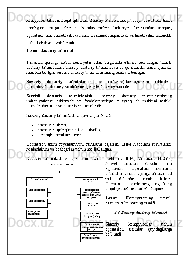 kompyuter bilan muloqat qiladilar. Bunday o’zaro muloqat faqat operatsion tizim
orqaligina   amalga   oshiriladi.   Bunday   muhim   funktsiyani   bajarishdan   tashqari,
operatsion tizim hisoblash resurslarini samarali taqsimlash va hisoblashni ishonchli
tashkil etishga javob beradi.
Tizimli dasturiy ta’minot
1-rasmda   qoidaga   ko’ra,   kompyuter   bilan   birgalikda   etkazib   beriladigan   tizimli
dasturiy   ta’minlanish-bazaviy   dasturiy   ta’minlanish   va   qo’shimcha   xarid   qilinishi
mumkin bo’lgan servisli dasturiy ta’minlanishning tuzilishi berilgan.
Bazaviy   dasturiy   ta’minlanish   (base   software)-kompyuterini   ishlashini
ta’minlovchi dasturiy vositalarning eng kichik majmuasidir.
Servisli   dasturiy   ta’minlanish   -   bazaviy   dasturiy   ta’minlanishning
imkoniyatlarini   oshiruvchi   va   foydalanuvchiga   qulayroq   ish   muhitini   tashkil
qiluvchi dasturlar va dasturiy majmualardir.
Bazaviy dasturiy ta’minlashga quyidagilar kiradi:
 operatsion tizim;
 operatsion qobiq(matnli va jadvalli);
 tarmoqli operatsion tizim.
Operatsion   tizim   foydalanuvchi   fayillarni   bajarish,   EHM   hisoblash   resurslarini
rejalashtirish va boshqarish uchun mo’ljallangan.
Dasturiy   ta’minlash   va   operatsion   tizimlar   sektorida   IBM,   Microsoft,   NISYS,
Nowel   firmalari   etakchi   o’rin
egallaydilar.   Operatsion   tizimlarni
sotishdan  daromad  yiliga  o’rtacha  20
mil   dollardan   oshib   ketadi.
Operatsion   tizimlarning   eng   keng
tarqalgan turlarini ko’rib chiqamiz.
1-rasm.   Kompyuterning   tizimli
dasturiy ta’minotning tasnifi.
1.3.Bazaviy dasturiy ta’minot
Shaxsiy   kompyuterlar   uchun
operatsion   tizimlar   quyidagilarga
bo’linadi: 