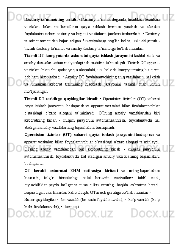 Dasturiy ta’minotning tarkibi   • Dasturiy ta’minot deganda, hisoblash texnikasi
vositalari   bilan   ma’lumotlarni   qayta   ishlash   tizimini   yaratish   va   ulardan
foydalanish uchun dasturiy va hujjatli vositalarni jamlash tushuniladi. • Dasturiy
ta’minot  tomonidan bajariladigan funktsiyalarga bog‘liq holda, uni  ikki  guruh -
tizimli dasturiy ta’minot va amaliy dasturiy ta’minotga bo‘lish mumkin.
Tizimli DT kompyuterda axborotni qayta ishlash jarayonini   tashkil etadi va
amaliy dasturlar uchun me’yordagi ish muhitini ta’minlaydi. Tizimli DT apparat
vositalari bilan shu qadar yaqin aloqadaki, uni ba’zida kompyuterning bir qismi
deb ham hisoblashadi. • Amaliy DT foydalanuvchining aniq vazifalarini hal etish
va   umuman   axborot   tizimining   hisoblash   jarayonini   tashkil   etish   uchun
mo‘ljallangan.
Tizimli   DT   tarkibiga   quyidagilar   kiradi:   •   Operatsion   tizimlar   (OT)   xabarni
qayta  ishlash  jarayonini  boshqarish  va  apparat   vositalari  bilan  foydalanuvchilar
o‘rtasidagi   o‘zaro   aloqani   ta’minlaydi.   OTning   asosiy   vazifalaridan   biri
axborotning   kirish   -   chiqish   jarayonini   avtomatlashtirish,   foydalanuvchi   hal
etadigan amaliy vazifalarning bajarilishini boshqaradi.
Operatsion   tizimlar   (OT)   xabarni   qayta   ishlash   jarayonini   boshqarish   va
apparat  vositalari   bilan foydalanuvchilar  o‘rtasidagi   o‘zaro  aloqani  ta’minlaydi.
OTning   asosiy   vazifalaridan   biri   axborotning   kirish   -   chiqish   jarayonini
avtomatlashtirish,   foydalanuvchi   hal   etadigan   amaliy   vazifalarning   bajarilishini
boshqaradi.
OT   kerakli   axborotni   EHM   xotirasiga   kiritadi   va   uning   bajarilishini
kuzatadi;   to‘g‘ri   hisoblashga   halal   beruvchi   vaziyatlarni   tahlil   etadi,
qiyinchiliklar   paydo   bo‘lganda   nima   qilish   zarurligi   haqida   ko‘rsatma   beradi.
Bajaradigan vazifalaridan kelib chiqib, OTni uch guruhga bo‘lish mumkin -
Bular quyidagilar   • -bir vazifali (bir kishi foydalanuvchi); • -ko‘p vazifali (ko‘p
kishi foydalanuvchi); • -tarmoqli. 