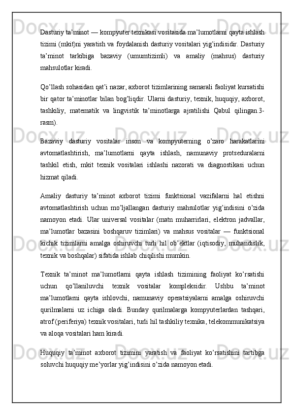 Dasturiy ta’minot — kompyuter texnikasi vositasida ma’lumotlarni qayta ishlash
tizimi (mkit)ni yaratish va foydalanish dasturiy vositalari yig’indisidir. Dasturiy
ta’minot   tarkibiga   bazaviy   (umumtizimli)   va   amaliy   (mahsus)   dasturiy
mahsulotlar kiradi.
Qo’llash sohasidan qat’i nazar, axborot tizimlarining samarali faoliyat kursatishi
bir  qator ta’minotlar  bilan bog’liqdir. Ularni dasturiy, texnik, huquqiy, axborot,
tashkiliy,   matematik   va   lingvistik   ta’minotlarga   ajratilishi   Qabul   qilingan.3-
rasm).
Bazaviy   dasturiy   vositalar   inson   va   kompyuterning   o’zaro   harakatlarini
avtomatlashtirish,   ma’lumotlarni   qayta   ishlash,   namunaviy   protseduralarni
tashkil   etish,   mkit   texnik   vositalari   ishlashi   nazorati   va   diagnostikasi   uchun
hizmat qiladi.
Amaliy   dasturiy   ta’minot   axborot   tizimi   funktsional   vazifalarni   hal   etishni
avtomatlashtirish   uchun   mo’ljallangan   dasturiy   mahsulotlar   yig’indisini   o’zida
namoyon   etadi.   Ular   universal   vositalar   (matn   muharrirlari,   elektron   jadvallar,
ma’lumotlar   bazasini   boshqaruv   tizimlari)   va   mahsus   vositalar   —   funktsional
kichik   tizimlarni   amalga   oshiruvchi   turli   hil   ob’ektlar   (iqtisodiy,   muhandislik,
texnik va boshqalar) sifatida ishlab chiqilishi mumkin.
Texnik   ta’minot   ma’lumotlarni   qayta   ishlash   tizimining   faoliyat   ko’rsatishi
uchun   qo’llaniluvchi   texnik   vositalar   kompleksidir.   Ushbu   ta’minot
ma’lumotlarni   qayta   ishlovchi,   namunaviy   operatsiyalarni   amalga   oshiruvchi
qurilmalarni   uz   ichiga   oladi.   Bunday   qurilmalarga   kompyuterlardan   tashqari,
atrof (periferiya) texnik vositalari, turli hil tashkiliy texnika, telekommunikatsiya
va aloqa vositalari ham kiradi.
Huquqiy   ta’minot   axborot   tizimini   yaratish   va   faoliyat   ko’rsatishini   tartibga
soluvchi huquqiy me’yorlar yig’indisini o’zida namoyon etadi. 