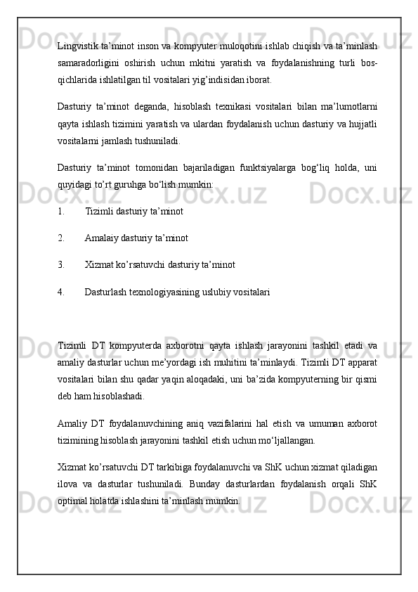 Lingvistik ta’minot inson va kompyuter muloqotini ishlab chiqish va ta’minlash
samaradorligini   oshirish   uchun   mkitni   yaratish   va   foydalanishning   turli   bos-
qichlarida ishlatilgan til vositalari yig’indisidan iborat.
Dasturiy   ta’minot   deganda,   hisoblash   texnikasi   vositalari   bilan   ma’lumotlarni
qayta ishlash tizimini yaratish va ulardan foydalanish uchun dasturiy va hujjatli
vositalarni jamlash tushuniladi.
Dasturiy   ta’minot   tomonidan   bajariladigan   funktsiyalarga   bog‘liq   holda,   uni
quyidagi to’rt guruhga bo‘lish mumkin:
1. Tizimli dasturiy ta’minot
2. Amalaiy dasturiy ta’minot
3. Xizmat ko’rsatuvchi dasturiy ta’minot
4. Dasturlash texnologiyasining uslubiy vositalari
Tizimli   DT   kompyuterda   axborotni   qayta   ishlash   jarayonini   tashkil   etadi   va
amaliy dasturlar uchun me’yordagi ish muhitini ta’minlaydi. Tizimli DT apparat
vositalari bilan shu qadar yaqin aloqadaki, uni ba’zida kompyuterning bir qismi
deb ham hisoblashadi.
Amaliy   DT   foydalanuvchining   aniq   vazifalarini   hal   etish   va   umuman   axborot
tizimining hisoblash jarayonini tashkil etish uchun mo‘ljallangan.
Xizmat ko’rsatuvchi DT tarkibiga foydalanuvchi va ShK uchun xizmat qiladigan
ilova   va   dasturlar   tushuniladi.   Bunday   dasturlardan   foydalanish   orqali   ShK
optimal holatda ishlashini ta’minlash mumkin. 