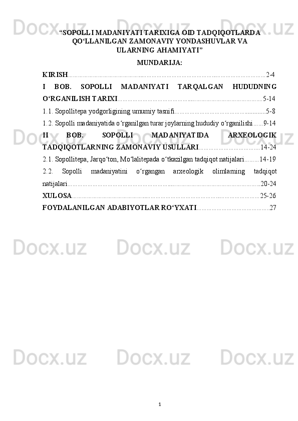 “ SOPOLLI MADANIYATI TARIXIGA OID TADQIQOTLARDA
QO LLANILGAN ʻ ZAMONAVIY YONDASHUVLAR VA
ULARNING AHAMIYATI ”
MUNDARIJA:
KIRISH ……………………………………...……………………………………...………………………… 2-4
I   BOB.   SOPOLLI   MADANIYATI   TARQALGAN   HUDUDNING
O RGANILISH TARIXI	
ʻ ……………………………………...………………………………….… 5-14
1.1. Sopollitepa yodgorligining umumiy tasnifi ……………………………………................. 5-8
1.2. Sopolli madaniyatida o rganilgan turar joylarning hududiy o rganilishi	
ʻ ʻ …… 9-14
II   BOB.   SOPOLLI   MADANIYATIDA   ARXEOLOGIK
TADQIQOTLARNING ZAMONAVIY USULLARI …………………………….… 14-24
2.1. Sopollitepa, Jarqo ton, Mo lalitepada o tkazilgan tadqiqot natijalari	
ʻ ʻ ʻ ……… 14-19
2.2.   Sopolli   madaniyatini   o rgangan   arxeologik   olimlarning   tadqiqot	
ʻ
natijalari ……………………………………………………...……………………………………………... 20-24
XULOSA ……………………………………...……………………………………...…………………… 25-26
FOYDALANILGAN ADABIYOTLAR RO YXATI	
ʻ …………………………………….. 27
1 