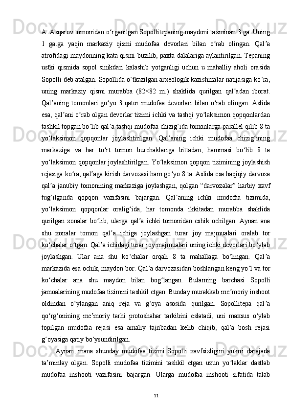 A. Asqarov tomonidan o rganilgan Sopollitepaning maydoni taxminan 3 ga. Uningʻ
1   ga.ga   yaqin   markaziy   qismi   mudofaa   devorlari   bilan   o rab   olingan.   Qal a	
ʻ ʼ
atrofidagi maydonning kata qismi buzilib, paxta dalalariga aylantirilgan. Tepaning
ustki   qismida   sopol   sinikdari   kalashib   yotganligi   uchun   u   mahalliy   aholi   orasida
Sopolli deb atalgan. Sopollida o tkazilgan arxeologik kazishmalar natijasiga ko ra,	
ʻ ʻ
uning   markaziy   qismi   murabba   (82×82   m.)   shaklida   qurilgan   qal adan   iborat.	
ʼ
Qal aning tomonlari  go yo 3  qator   mudofaa  devorlari   bilan o rab olingan.  Aslida	
ʼ ʻ ʻ
esa, qal ani o rab olgan devorlar tizimi ichki va tashqi yo laksimon qopqonlardan	
ʼ ʻ ʻ
tashkil topgan bo lib qal a tashqi mudofaa chizig ida tomonlarga parallel qilib 8 ta	
ʻ ʼ ʻ
yo laksimon   qopqonlar   joylashtirilgan.   Qal aning   ichki   mudofaa   chizig ining	
ʻ ʼ ʻ
markaziga   va   har   to rt   tomon   burchaklariga   bittadan,   hammasi   bo lib   8   ta	
ʻ ʻ
yo laksimon qopqonlar joylashtirilgan. Yo laksimon qopqon tizimining joylashish	
ʻ ʻ
rejasiga ko ra, qal aga kirish darvozasi ham go yo 8 ta. Aslida esa haqiqiy darvoza	
ʻ ʼ ʻ
qal a   janubiy   tomonining   markaziga   joylashgan,   qolgan   “darvozalar”   harbiy   xavf	
ʼ
tug ilganda   qopqon   vazifasini   bajargan.   Qal aning   ichki   mudofaa   tizimida,
ʻ ʼ
yo laksimon   qopqonlar   oralig ida,   har   tomonda   ikkitadan   murabba   shaklida
ʻ ʻ
qurilgan   xonalar   bo lib,   ularga   qal a   ichki   tomonidan   eshik   ochilgan.   Aynan   ana	
ʻ ʼ
shu   xonalar   tomon   qal a   ichiga   joylashgan   turar   joy   majmualari   oralab   tor	
ʼ
ko chalar o tgan. Qal a ichidagi turar joy majmualari uning ichki devorlari bo ylab	
ʻ ʻ ʼ ʻ
joylashgan.   Ular   ana   shu   ko chalar   orqali   8   ta   mahallaga   bo lingan.   Qal a	
ʻ ʻ ʼ
markazida esa ochik, maydon bor. Qal a darvozasidan boshlangan keng yo l va tor	
ʼ ʻ
ko chalar   ana   shu   maydon   bilan   bog langan.   Bularning   barchasi   Sopolli	
ʻ ʻ
jamoalarining mudofaa tizimini tashkil etgan. Bunday murakkab me moriy inshoot	
ʼ
oldindan   o ylangan   aniq   reja   va   g oya   asosida   qurilgan.   Sopollitepa   qal a	
ʻ ʻ ʼ
qo rg onining   me moriy   tarhi   protoshahar   tarkibini   eslatadi,   uni   maxsus   o ylab	
ʻ ʻ ʼ ʻ
topilgan   mudofaa   rejasi   esa   amaliy   tajribadan   kelib   chiqib,   qal a   bosh   rejasi	
ʼ
g oyasiga qatiy bo ysundirilgan.	
ʻ ʻ
Aynan,   mana   shunday   mudofaa   tizimi   Sopolli   xavfsizligini   yukrri   darajada
ta minlay   olgan.   Sopolli   mudofaa   tizimini   tashkil   etgan   uzun   yo laklar   dastlab
ʼ ʻ
mudofaa   inshooti   vazifasini   bajargan.   Ularga   mudofaa   inshooti   sifatida   talab
11