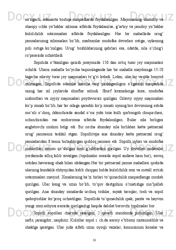 so ngach,   sekinasta   boshqa   maqsadlarda   foydalanilgan.   Majmuaning   shimoliy   vaʻ
sharqiy   ichki   yo laklar  	
ʻ xilxona   sifatida   foydalanilsa ,   g arbiy   va   janubiy   yo laklar	ʻ ʻ
kulolchilik   ustaxonalari   sifatida   foydalanilgan.   Har   bir   mahallada   urug	
ʻ
jamoalarining   xilxonalari   bo lib,   marhumlar   mudofaa   devorlari   ostiga,   uylarning	
ʻ
poli   ostiga   ko milgan.   Urug   boshliklarining   qabrlari   esa,   odatda,   oila   o chog i	
ʻ ʻ ʻ ʻ
ro parasida uchratiladi.	
ʻ
Sopolida   o tkazilgan   qazish   jarayonida   150   dan   ortiq   turar   joy   majmualari	
ʻ
ochildi. Ularni mahalla bo yicha taqsimlaganda har bir mahalla maydoniga 15-20	
ʻ
tagacha oilaviy turar joy majmualari to g ri keladi. Lekin, ular bir vaqtda bunyod	
ʻ ʻ
etilmagan.   Sopollida   odamlar   kancha   vaqt   yashaganligini   o rganish   maqsadida	
ʻ
uning   har   xil   joylarida   shurflar   solindi.   Shurf   kesmalariga   kura,   mudofaa
inshootlari   va   uyjoy   majmualari   poydevorsiz   qurilgan.   Oilaviy   uyjoy   majmualari
ko p xonali bo lib, har bir oilaga qarashli ko p xonali uyning biri devorining ostida	
ʻ ʻ ʻ
mo rili   o choq,   ikkinchisida   sandal   o rni   yoki   toza   kulli   qurbongoh   chuqurchasi,
ʻ ʻ ʻ
uchinchisidan   esa   omborxona   sifatida   foydalanilgan.   Bular   oila   birligini
anglatuvchi   muhim   belgi   edi.   Bir   necha   shunday   oila   birliklari   katta   patriarxal
urug   jamoasini   tashkil   etgan.   Sopollitepa   ana   shunday   katta   patriarxal   urug
ʻ ʻ
jamoalaridan 8 tasini birlashtirgan qishloq jamoasi edi. Sopolli uylari va mudofaa
inshootlari   somon   qo shilgan   xom   g ishtlardan   qurilgan.   Uy   devorlari   andavalar	
ʻ ʻ
yordamida silliq kilib suvalgan (topilmalar orasida sopol andava ham bor), suvoq
ustidan havorang ohak bilan okdangan.Har bir patriarxal jamoa mahallasi qoshida
ularning kundalik ehtiyojidan kelib chiqqan holda kulolchilik sexi va metall eritish
ustaxonalari mavjud. Xonalarning ba zi birlari to qimachilik maqsadlariga moslab	
ʼ ʻ
qurilgan.   Ular   keng   va   uzun   bo lib,   to quv   dastgohini   o rnatishga   mo ljallab	
ʻ ʻ ʻ ʻ
qurilgan.   Ana   shunday   xonalarda   urchuq   toshlar,   suyak   taroqlar,   tosh   va   sopol
qadoqtoshlar   ko proq   uchratilgan.   Sopollida   to qimachilik   ipak,   paxta   va   hayvon	
ʻ ʻ
yungi xom ashyosi asosida qurilganligi haqida dalolat beruvchi topilmalar bor.
Sopolli   sopollari   charxda   yasalgan,   2   qavatli   xumdonda   pishirilgan.   Ular
nafis, jarangdor, naqshsiz. Kulollar sopol i. ch.da asosiy e tiborni mutanosiblik va	
ʼ
shaklga   qaratgan.   Ular   juda   sifatli   uzun   oyoqli   vazalar,   konussimon   kosalar   va
12 