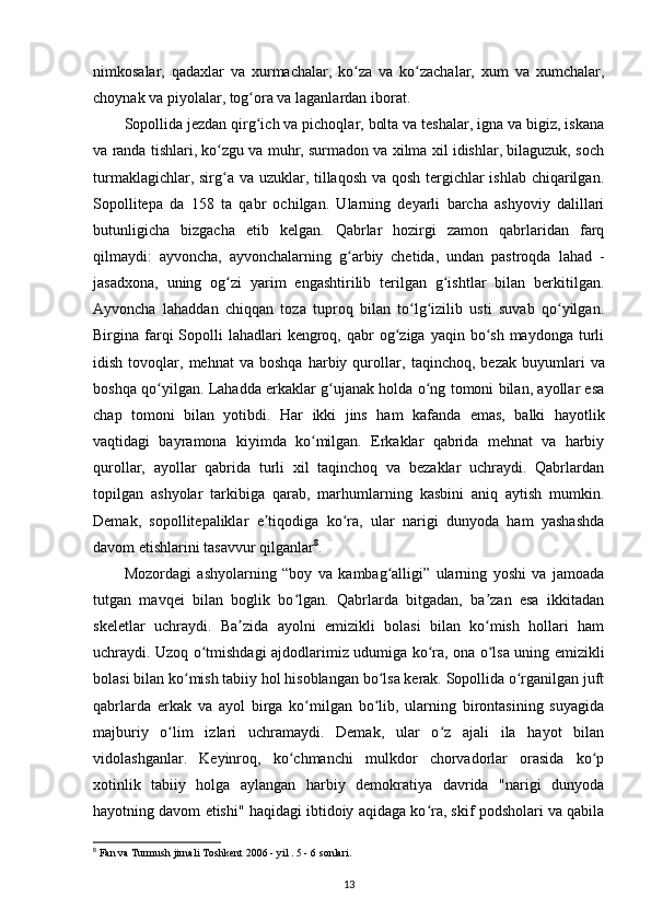 nimkosalar,   qadaxlar   va   xurmachalar,   ko za   va   ko zachalar,   xum   va   xumchalar,ʻ ʻ
choynak va piyolalar , tog ora va laganlardan iborat.	
ʻ
Sopollida jezdan qirg ich va pichoqlar, bolta va teshalar, igna va bigiz, iskana
ʻ
va randa tishlari, ko zgu va muhr, surmadon va xilma xil idishlar, bilaguzuk, soch	
ʻ
turmaklagichlar, sirg a va uzuklar, tillaqosh va qosh tergichlar  ishlab chiqarilgan.
ʻ
Sopollitepa   da   158   ta   qabr   ochilgan.   Ularning   deyarli   barcha   ashyoviy   dalillari
butunligicha   bizgacha   еtib   kelgan.   Qabrlar   hozirgi   zamon   qabrlaridan   farq
qilmaydi:   ayvoncha,   ayvonchalarning   g arbiy   chetida,   undan   pastroqda   lahad   -	
ʻ
jasadxona,   uning   og zi   yarim   engashtirilib   terilgan   g ishtlar   bilan   berkitilgan.	
ʻ ʻ
Ayvoncha   lahaddan   chiqqan   toza   tuproq   bilan   to lg izilib   usti   suvab   qo yilgan.	
ʻ ʻ ʻ
Birgina farqi  Sopolli  lahadlari  kengroq,  qabr   og ziga yaqin  bo sh  maydonga  turli	
ʻ ʻ
idish   tovoqlar,   mehnat   va   boshqa   harbiy  qurollar,   taqinchoq ,  bezak   buyumlari   va
boshqa qo yilgan. Lahadda erkaklar g ujanak holda o ng tomoni bilan, ayollar esa	
ʻ ʻ ʻ
chap   tomoni   bilan   yotibdi.   Har   ikki   jins   ham   kafanda   emas,   balki   hayotlik
vaqtidagi   bayramona   kiyimda   ko milgan.   Erkaklar   qabrida   mehnat   va   harbiy	
ʻ
qurollar,   ayollar   qabrida   turli   xil   taqinchoq   va   bezaklar   uchraydi.   Qabrlardan
topilgan   ashyolar   tarkibiga   qarab,   marhumlarning   kasbini   aniq   aytish   mumkin.
Demak,   sopollitepaliklar   e tiqodiga   ko ra,   ular   narigi   dunyoda   ham   yashashda	
ʼ ʻ
davom etishlarini tasavvur qilganlar 8
. 
Mozordagi   ashyolarning   “boy   va   kambag alligi”   ularning   yoshi   va   jamoada	
ʻ
tutgan   mavqei   bilan   boglik   bo lgan.   Qabrlarda   bitgadan,   ba zan   esa   ikkitadan	
ʻ ʼ
skeletlar   uchraydi.   Ba zida   ayolni   emizikli   bolasi   bilan   ko mish   hollari   ham	
ʼ ʻ
uchraydi. Uzoq o tmishdagi ajdodlarimiz udumiga ko ra, ona o lsa uning emizikli	
ʻ ʻ ʻ
bolasi bilan ko mish tabiiy hol hisoblangan bo lsa kerak. Sopollida o rganilgan juft	
ʻ ʻ ʻ
qabrlarda   erkak   va   ayol   birga   ko milgan   bo lib,   ularning   birontasining   suyagida	
ʻ ʻ
majburiy   o lim   izlari   uchramaydi.   Demak,   ular   o z   ajali   ila   hayot   bilan	
ʻ ʻ
vidolashganlar.   Keyinroq,   ko chmanchi   mulkdor   chorvadorlar   orasida   ko p	
ʻ ʻ
xotinlik   tabiiy   holga   aylangan   harbiy   demokratiya   davrida   "narigi   dunyoda
hayotning davom etishi" haqidagi ibtidoiy aqidaga ko ra, skif podsholari va qabila	
ʻ
8
 Fan va Turmush jirnali Toshkent 2006 - yil . 5 - 6 sonlari.
13 