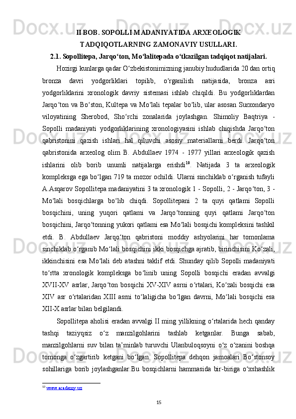 II BOB. SOPOLLI MADANIYATIDA ARXEOLOGIK
TADQIQOTLARNING ZAMONAVIY USULLARI.
2.1. Sopollitepa, Jarqo ton, Mo lalitepada o tkazilgan tadqiqot natijalari.ʻ ʻ ʻ
Hozirgi kunlarga qadar O zbekistonimizning janubiy hududlarida 20 dan ortiq	
ʻ
bronza   davri   yodgorliklari   topilib,   o rganilish  	
ʻ natijasida ,   bronza   asri
yodgorliklarini   xronologik   davriy   sistemasi   ishlab   chiqildi.   Bu   yodgorliklardan
Jarqo ton va Bo ston, Kultepa va Mo lali tepalar bo lib, ular asosan Surxondaryo	
ʻ ʻ ʻ ʻ
viloyatining   Sherobod,   Sho rchi   zonalarida   joylashgan.   Shimoliy   Baqtriya   -	
ʻ
Sopolli   madaniyati   yodgorliklarining   xronologiyasini   ishlab   chiqishda   Jarqo ton	
ʻ
qabristonini   qazish   ishlari   hal   qiluvchi   asosiy   materiallarni   berdi.   Jarqo ton
ʻ
qabristonida   arxeolog   olim   B.   Abdullaev   1974   -   1977   yillari   arxeologik   qazish
ishlarini   olib   borib   unumli   natijalarga   erishdi 10
.   Natijada   3   ta   arxeologik
kompleksga ega bo lgan 719 ta mozor ochildi. Ularni sinchiklab o rganish tufayli	
ʻ ʻ
A.Asqarov Sopollitepa madaniyatini 3 ta xronologik 1 - Sopolli, 2 - Jarqo ton, 3 -	
ʻ
Mo lali   bosqichlarga   bo lib   chiqdi.   Sopollitepani   2   ta   quyi   qatlami   Sopolli	
ʻ ʻ
bosqichini ,   uning   yuqori   qatlami   va   Jarqo tonning   quyi   qatlami   Jarqo ton	
ʻ ʻ
bosqichini, Jarqo tonning yukori qatlami esa Mo lali bosqichi kompleksini tashkil	
ʻ ʻ
etdi.   B.   Abdullaev   Jarqo ton   qabristoni   moddiy   ashyolarini   har   tomonlama	
ʻ
sinchiklab o rganib Mo lali bosqichini ikki bosqichga ajratib, birinchisini Ko zali,	
ʻ ʻ ʻ
ikkinchisini   esa   Mo lali   deb   atashni   taklif   etdi.   Shunday  qilib  Sopolli   madaniyati	
ʻ
to rtta   xronologik   kompleksga   bo linib   uning   Sopolli   bosqichi  	
ʻ ʻ eradan   avvalgi
XVII-XV  asrlar ,  Jarqo ton   bosqichi   XV-XIV   asrni   o rtalari,   Ko zali   bosqichi   esa	
ʻ ʻ ʻ
XIV   asr   o rtalaridan   XIII   asrni   to laligicha   bo lgan   davrni,   Mo lali   bosqichi   esa	
ʻ ʻ ʻ ʻ
XII-X asrlar bilan belgilandi. 
Sopollitepa aholisi eradan avvalgi II ming yillikning o rtalarida hech qanday	
ʻ
tashqi   taziyqsiz   o z   manzilgohlarini   tashlab   ketganlar.   Bunga   sabab,	
ʻ
manzilgohlarni   suv   bilan   ta’minlab   turuvchi   Ulanbuloqsoyni   o z   o zanini   boshqa	
ʻ ʻ
tomonga   o zgartirib   ketgani   bo lgan.   Sopollitepa   dehqon   jamoalari   Bo stonsoy	
ʻ ʻ ʻ
sohillariga   borib   joylashganlar.Bu   bosqichlarni   hammasida   bir-biriga   o xshashlik	
ʻ
10
  www.academy.uz  
15 