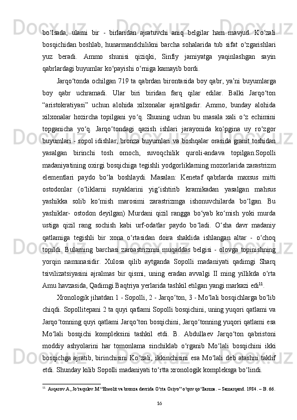 bo lsada,   ularni   bir   -   birlaridan   ajratuvchi   aniq   belgilar   ham   mavjud.   Ko zaliʻ ʻ
bosqichidan   boshlab ,   hunarmandchilikni   barcha   sohalarida   tub   sifat   o zgarishlari	
ʻ
yuz   beradi.   Ammo   shunisi   qiziqki,   Sinfiy   jamiyatga   yaqinlashgan   sayin
qabrlardagi buyumlar ko payishi o rniga kamayib bordi. 	
ʻ ʻ
Jarqo tonda ochilgan 719 ta  	
ʻ qabrdan birontasida boy qabr , ya’ni buyumlarga
boy   qabr   uchramadi.   Ular   biri   biridan   farq   qilar   edilar.   Balki   Jarqo ton	
ʻ
“aristokratiyasi”   uchun   alohida   xilxonalar   ajratilgadir.   Ammo,   bunday   alohida
xilxonalar   hozircha   topilgani   yo q.   Shuning   uchun   bu   masala   xali   o z   echimini	
ʻ ʻ
topganicha   yo q.   Jarqo tondagi   qazish   ishlari   jarayonida   ko pgina   uy   ro zgor	
ʻ ʻ ʻ ʻ
buyumlari - sopol idishlar, bronza buyumlari va boshqalar orasida granit toshidan
yasalgan   birinchi   tosh   omoch ,   suvoqchilik   quroli-andava   topilgan.Sopolli
madaniyatining oxirgi bosqichiga tegishli yodgorliklarning mozorlarida zarastrizm
elementlari   paydo   bo la   boshlaydi.   Masalan:   Kenetaf   qabrlarda   maxsus   mitti	
ʻ
ostodonlar   (o liklarni   suyaklarini   yig ishtirib   kramikadan   yasalgan   mahsus	
ʻ ʻ
yashikka   solib   ko mish   marosimi   zarastrizmga   ishonuvchilarda   bo lgan.   Bu	
ʻ ʻ
yashiklar-   ostodon   deyilgan)   Murdani   qizil   rangga   bo yab   ko mish   yoki   murda	
ʻ ʻ
ustiga   qizil   rang   sochish   kabi   urf-odatlar   paydo   bo ladi.   O sha   davr   madaniy
ʻ ʻ
qatlamiga   tegishli   bir   xona   o rtasidan   doira   shaklida   ishlangan   altar   -   o choq	
ʻ ʻ
topildi.   Bularning   barchasi   zaroastrizmni   muqaddas   belgisi   -   olovga   topinishning
yorqin   namunasidir.   Xulosa   qilib   aytganda   Sopolli   madaniyati   qadimgi   Sharq
tsivilizatsiyasini   ajralmas   bir   qismi,   uning   eradan   avvalgi   II   ming   yillikda   o rta	
ʻ
Amu havzasida , Qadimgi Baqtriya yerlarida tashkil etilgan yangi markazi edi 11
.
Xronologik jihatdan 1 - Sopolli, 2 - Jarqo ton, 3 - Mo lali bosqichlarga bo lib	
ʻ ʻ ʻ
chiqdi. Sopollitepani 2 ta quyi qatlami Sopolli bosqichini, uning yuqori qatlami va
Jarqo tonning quyi qatlami Jarqo ton bosqichini, Jarqo tonning yuqori qatlami esa	
ʻ ʻ ʻ
Mo lali   bosqichi   kompleksini   tashkil   etdi.   B.   Abdullaev   Jarqo ton   qabristoni	
ʻ ʻ
moddiy   ashyolarini   har   tomonlama   sinchiklab   o rganib   Mo lali   bosqichini   ikki	
ʻ ʻ
bosqichga   ajratib,   birinchisini   Ko zali,   ikkinchisini   esa   Mo lali   deb   atashni   taklif	
ʻ ʻ
etdi. Shunday kilib Sopolli madaniyati to rtta xronologik kompleksga bo lindi.	
ʻ ʻ
11
    Asqarov.A, Jo‘raqulov.M “Eneolit va bronza davrida O‘rta Osiyo” o‘quv qo‘llanma. – Samarqand. 1984. – B. 66.
16 