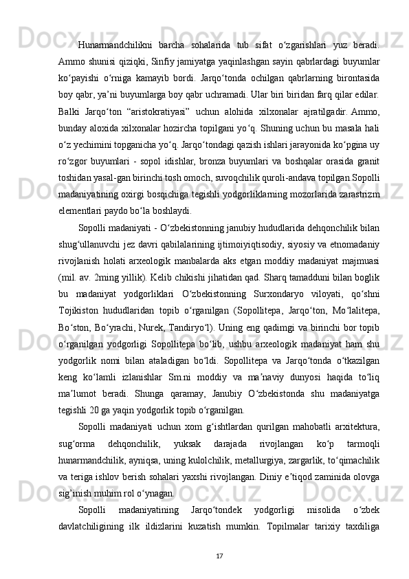 Hunarmandchilikni   barcha   sohalarida   tub   sifat   o zgarishlari   yuz   beradi.ʻ
Ammo shunisi qiziqki, Sinfiy jamiyatga yaqinlashgan sayin qabrlardagi buyumlar
ko payishi   o rniga   kamayib   bordi.   Jarqo tonda   ochilgan   qabrlarning   birontasida	
ʻ ʻ ʻ
boy qabr, ya’ni buyumlarga boy qabr uchramadi. Ular biri biridan farq qilar edilar.
Balki   Jarqo ton   “aristokratiyasi”   uchun   alohida   xilxonalar   ajratilgadir.	
ʻ   Ammo,
bunday aloxida xilxonalar hozircha topilgani yo q. Shuning uchun bu masala hali	
ʻ
o z yechimini topganicha yo q. Jarqo tondagi qazish ishlari jarayonida ko pgina uy	
ʻ ʻ ʻ ʻ
ro zgor   buyumlari   -   sopol   idishlar,   bronza   buyumlari   va   boshqalar   orasida   granit
ʻ
toshidan yasal-gan birinchi tosh omoch, suvoqchilik quroli-andava topilgan.Sopolli
madaniyatining oxirgi bosqichiga tegishli yodgorliklarning mozorlarida zarastrizm
elementlari paydo bo la boshlaydi.	
ʻ
Sopolli madaniyati - O zbekistonning janubiy hududlarida dehqonchilik bilan	
ʻ
shug ullanuvchi jez davri qabilalarining ijtimoiyiqtisodiy, siyosiy va etnomadaniy	
ʻ
rivojlanish   holati   arxeologik   manbalarda   aks   etgan   moddiy   madaniyat   majmuasi
(mil. av. 2ming yillik). Kelib chikishi jihatidan qad. Sharq tamadduni bilan boglik
bu   madaniyat   yodgorliklari   O zbekistonning   Surxondaryo  	
ʻ viloyati ,   qo shni	ʻ
Tojikiston   hududlaridan   topib   o rganilgan   (Sopollitepa,   Jarqo ton,   Mo lalitepa,	
ʻ ʻ ʻ
Bo ston, Bo yrachi, Nurek, Tandiryo l). Uning eng qadimgi  va birinchi bor topib	
ʻ ʻ ʻ
o rganilgan   yodgorligi   Sopollitepa   bo lib,   ushbu   arxeologik   madaniyat   ham   shu
ʻ ʻ
yodgorlik   nomi   bilan   ataladigan   bo ldi.   Sopollitepa   va   Jarqo tonda   o tkazilgan	
ʻ ʻ ʻ
keng   ko lamli   izlanishlar   Sm.ni   moddiy   va   ma naviy   dunyosi   haqida   to liq	
ʻ ʼ ʻ
ma lumot   beradi.   Shunga   qaramay,   Janubiy   O zbekistonda   shu   madaniyatga	
ʼ ʻ
tegishli 20 ga yaqin yodgorlik topib o rganilgan.	
ʻ
Sopolli   madaniyati   uchun   xom   g ishtlardan   qurilgan   mahobatli   arxitektura,	
ʻ
sug orma   dehqonchilik,   yuksak   darajada   rivojlangan   ko p   tarmoqli	
ʻ ʻ
hunarmandchilik, ayniqsa, uning kulolchilik, metallurgiya, zargarlik, to qimachilik	
ʻ
va teriga ishlov berish sohalari yaxshi rivojlangan. Diniy e tiqod zaminida olovga	
ʼ
sig’inish muhim rol o ynagan.	
ʻ
Sopolli   madaniyatining   Jarqo tondek   yodgorligi   misolida   o zbek	
ʻ ʻ
davlatchiligining   ilk   ildizlarini   kuzatish   mumkin.   Topilmalar   tarixiy   taxdiliga
17 