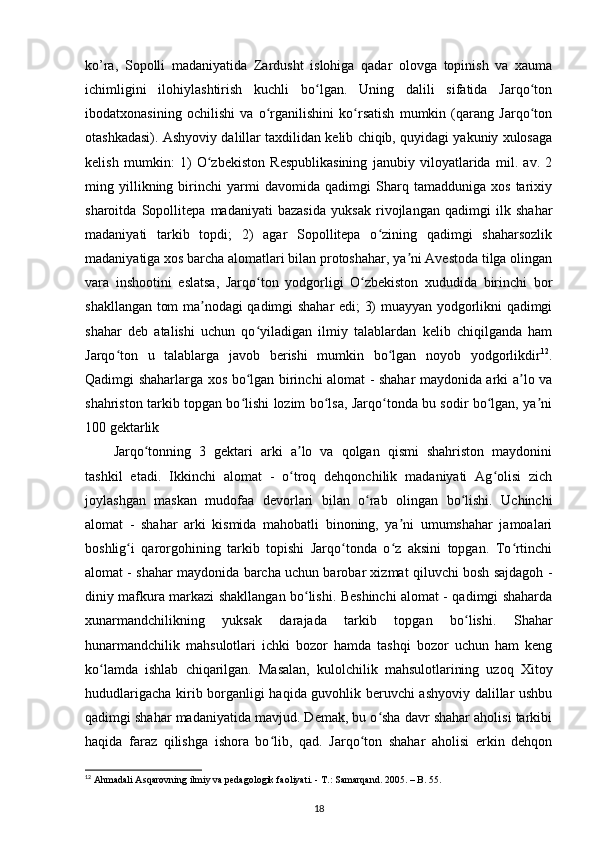 ko’ra,   Sopolli   madaniyatida   Zardusht   islohiga   qadar   olovga   topinish   va   xauma
ichimligini   ilohiylashtirish   kuchli   bo lgan.   Uning   dalili   sifatida   Jarqo tonʻ ʻ
ibodatxonasining   ochilishi   va   o rganilishini   ko rsatish   mumkin   (qarang   Jarqo ton	
ʻ ʻ ʻ
otashkadasi). Ashyoviy dalillar taxdilidan kelib chiqib, quyidagi yakuniy xulosaga
kelish   mumkin:   1)   O zbekiston   Respublikasining   janubiy   viloyatlarida   mil.   av.   2	
ʻ
ming   yillikning   birinchi   yarmi   davomida   qadimgi   Sharq   tamadduniga   xos   tarixiy
sharoitda   Sopollitepa   madaniyati   bazasida   yuksak   rivojlangan   qadimgi   ilk   shahar
madaniyati   tarkib   topdi;   2)   agar   Sopollitepa   o zining   qadimgi   shaharsozlik	
ʻ
madaniyatiga xos barcha alomatlari bilan protoshahar, ya ni Avestoda tilga olingan	
ʼ
vara   inshootini   eslatsa,   Jarqo ton   yodgorligi   O zbekiston   xududida   birinchi   bor	
ʻ ʻ
shakllangan tom ma nodagi qadimgi shahar edi; 3) muayyan yodgorlikni qadimgi	
ʼ
shahar   deb   atalishi   uchun   qo yiladigan   ilmiy   talablardan   kelib   chiqilganda   ham	
ʻ
Jarqo ton   u   talablarga   javob   berishi   mumkin   bo lgan   noyob   yodgorlikdir	
ʻ ʻ 12
.
Qadimgi shaharlarga xos bo lgan birinchi alomat - shahar maydonida arki a lo va	
ʻ ʼ
shahriston tarkib topgan bo lishi lozim bo lsa, Jarqo tonda bu sodir bo lgan, ya ni
ʻ ʻ ʻ ʻ ʼ
100 gektarlik
Jarqo tonning   3   gektari   arki   a lo   va   qolgan   qismi   shahriston   maydonini	
ʻ ʼ
tashkil   etadi.   Ikkinchi   alomat   -   o troq   dehqonchilik   madaniyati   Ag olisi   zich	
ʻ ʻ
joylashgan   maskan   mudofaa   devorlari   bilan   o rab   olingan   bo lishi.   Uchinchi	
ʻ ʻ
alomat   -   shahar   arki   kismida   mahobatli   binoning,   ya ni   umumshahar   jamoalari	
ʼ
boshlig i   qarorgohining   tarkib   topishi   Jarqo tonda   o z   aksini   topgan.   To rtinchi	
ʻ ʻ ʻ ʻ
alomat - shahar maydonida barcha uchun barobar xizmat qiluvchi bosh sajdagoh -
diniy mafkura markazi shakllangan bo lishi. Beshinchi alomat - qadimgi shaharda	
ʻ
xunarmandchilikning   yuksak   darajada   tarkib   topgan   bo lishi.   Shahar	
ʻ
hunarmandchilik   mahsulotlari   ichki   bozor   hamda   tashqi   bozor   uchun   ham   keng
ko lamda   ishlab   chiqarilgan.   Masalan,   kulolchilik   mahsulotlarining   uzoq   Xitoy	
ʻ
hududlarigacha kirib borganligi haqida guvohlik beruvchi ashyoviy dalillar ushbu
qadimgi shahar madaniyatida mavjud. Demak, bu o sha davr shahar aholisi tarkibi	
ʻ
haqida   faraz   qilishga   ishora   bo lib,   qad.   Jarqo ton   shahar   aholisi   erkin   dehqon	
ʻ ʻ
12
 Ahmadali Asqarovning ilmiy va pedagologik faoliyati. - T.: Samarqand. 2005. – B. 55.
18 