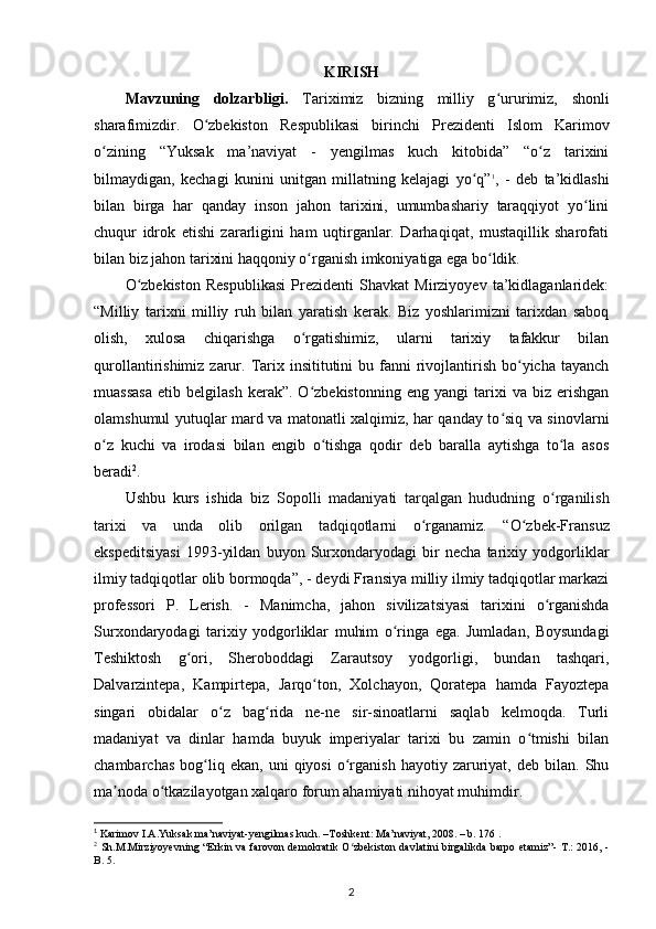 KIRISH
Mavzuning   dolzarbligi.   Tariximiz   bizning   milliy   g urʻ urimiz,   shonli
sharafimizdir.   O zbekiston   Respublikasi   birinchi   Prezidenti   Islom   Karimov	
ʻ
о zining   “Yuksak   ma’naviyat   -   yеngilmas   kuch   kitobida”   “o z   tarixini	
ʻ ʻ
bilmaydigan,   kechagi   kunini   unitgan   millatning   kelajagi   yo q”	
ʻ 1
,   -   deb   ta’kidlashi
bilan   birga   har   qanday   inson   jahon   tarixini,   umumbashariy   taraqqiyot   yo lini	
ʻ
chuqur   idrok   etishi   zararligini   ham   uqtirganlar.   Darhaqiqat,   mustaqillik   sharofati
bilan biz jahon tarixini haqqoniy  о rganish imkoniyatiga ega bo ldik. 	
ʻ ʻ
O zbekiston   Respublikasi   Prezidenti   Shavkat   Mirziyoyev   ta’kidlaganlaridek:	
ʻ
“Milliy   tarixni   milliy   ruh   bilan   yaratish   kerak.   Biz   yoshlarimizni   tarixdan   saboq
olish,   xulosa   chiqarishga   o rgatishimiz,   ularni   tarixiy   tafakkur   bilan	
ʻ
qurollantirishimiz  zarur.  Tarix insititutini   bu fanni  rivojlantirish  bo yicha tayanch	
ʻ
muassasa   etib   belgilash   kerak”.  O zbekistonning   eng   yangi   tarixi   va   biz   erishgan	
ʻ
olamshumul yutuqlar mard va matonatli xalqimiz, har qanday to siq va sinovlarni	
ʻ
o z   kuchi   va   irodasi   bilan   еngib   o tishga   qodir   deb   baralla   aytishga   to la   asos	
ʻ ʻ ʻ
beradi 2
.
Ushbu   kurs   ishida   biz   Sopolli   madaniyati   tarqalgan   hududning   o rganilish	
ʻ
tarixi   va   unda   olib   orilgan   tadqiqotlarni   o rganamiz.   “O zbek-Fransuz	
ʻ ʻ
ekspeditsiyasi   1993-yildan   buyon   Surxondaryodagi   bir   necha   tarixiy   yodgorliklar
ilmiy tadqiqotlar olib bormoqda”, - deydi Fransiya milliy ilmiy tadqiqotlar markazi
professori   P.   Lerish.   -   Manimcha ,   jahon   sivilizatsiyasi   tarixini   o rganishda	
ʻ
Surxondaryodagi   tarixiy   yodgorliklar   muhim   o ringa   ega.   Jumladan,   Boysundagi	
ʻ
Teshiktosh   g ori,   Sheroboddagi   Zarautsoy   yodgorligi,   bundan   tashqari,	
ʻ
Dalvarzintepa,   Kampirtepa ,   Jarqo ton,   Xolchayon,   Qoratepa   hamda   Fayoztepa	
ʻ
singari   obidalar   o z   bag rida   ne-ne   sir-sinoatlarni   saqlab   kelmoqda.   Turli	
ʻ ʻ
madaniyat   va   dinlar   hamda   buyuk   imperiyalar   tarixi   bu   zamin   o tmishi   bilan	
ʻ
chambarchas   bog liq  ekan,   uni   qiyosi   o rganish   hayotiy   zaruriyat,   deb   bilan.   Shu	
ʻ ʻ
ma noda o tkazilayotgan xalqaro forum ahamiyati nihoyat muhimdir.	
ʼ ʻ
1
 Karimov I.A.Yuksak ma’naviyat-yengilmas kuch. –Toshkent: Ma’naviyat, 2008. – b. 176 .
2
  Sh.M.Mirziyoyevning “Erkin va farovon demokratik O zbekiston davlatini birgalikda barpo etamiz”-  T.:  2016, -	
ʻ
B. 5.
2
