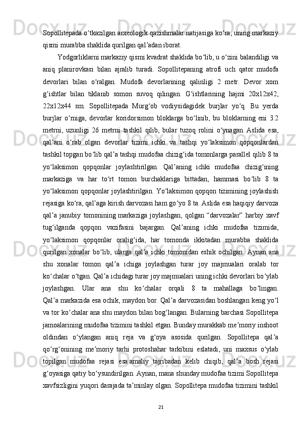 Sopollitepada o tkazilgan arxeologik qazishmalar natijasiga ko ra, uning markaziyʻ ʻ
qismi murabba shaklida qurilgan qal adan iborat.	
ʼ
Yodgorliklarni markaziy qismi kvadrat shaklida bo lib, u o zini balandiligi va	
ʻ ʻ
aniq   planirovkasi   bilan   ajralib   turadi.   Sopollitepaning   atrofi   uch   qator   mudofa
devorlari   bilan   o ralgan.   Mudofa   devorlarining   qalinligi   2   metr.   Devor   xom	
ʻ
g ishtlar   bilan   tiklanib   somon   suvoq   qilingan.   G ishtlarining   hajmi   20x12x42,	
ʻ ʻ
22x12x44   sm.   Sopollitepada   Murg ob   vodiysidagidek   burjlar   yo q.   Bu   yerda	
ʻ ʻ
burjlar   o rniga,   devorlar   koridorsimon   bloklarga   bo linib,   bu   bloklarning   eni   3.2	
ʻ ʻ
metrni,   uzunligi   26   metrni   tashkil   qilib,   bular   tuzoq   rolini   o ynagan.	
ʻ   Aslida   esa ,
qal ani   o rab   olgan   devorlar   tizimi   ichki   va   tashqi   yo laksimon   qopqonlardan	
ʼ ʻ ʻ
tashkil topgan bo lib qal a tashqi mudofaa chizig ida tomonlarga parallel qilib 8 ta	
ʻ ʼ ʻ
yo laksimon   qopqonlar   joylashtirilgan.   Qal aning   ichki   mudofaa   chizig ining	
ʻ ʼ ʻ
markaziga   va   har   to rt   tomon   burchaklariga   bittadan,   hammasi   bo lib   8   ta	
ʻ ʻ
yo laksimon qopqonlar joylashtirilgan. Yo laksimon qopqon tizimining joylashish	
ʻ ʻ
rejasiga ko ra, qal aga kirish darvozasi ham go yo 8 ta. Aslida esa haqiqiy darvoza	
ʻ ʼ ʻ
qal a   janubiy   tomonining	
ʼ   markaziga   joylashgan ,   qolgan   “darvozalar”   harbiy   xavf
tug ilganda   qopqon   vazifasini   bajargan.   Qal aning   ichki   mudofaa   tizimida,
ʻ ʼ
yo laksimon   qopqonlar   oralig ida,   har   tomonda   ikkitadan   murabba   shaklida
ʻ ʻ
qurilgan   xonalar   bo lib,   ularga   qal a   ichki   tomonidan   eshik   ochilgan.  	
ʻ ʼ Aynan   ana
shu   xonalar   tomon   qal a   ichiga   joylashgan   turar   joy   majmualari   oralab   tor	
ʼ
ko chalar o tgan. Qal a ichidagi turar joy majmualari uning ichki devorlari bo ylab	
ʻ ʻ ʼ ʻ
joylashgan.   Ular   ana   shu   ko chalar   orqali   8   ta   mahallaga   bo lingan.	
ʻ ʻ
Qal a	
ʼ   markazida esa ochik , maydon bor. Qal a darvozasidan boshlangan keng yo l	ʼ ʻ
va tor ko chalar ana shu maydon bilan bog langan. Bularning barchasi Sopollitepa	
ʻ ʻ
jamoalarining mudofaa tizimini tashkil etgan. Bunday murakkab me moriy inshoot	
ʼ
oldindan   o ylangan   aniq   reja   va   g oya   asosida   qurilgan.   Sopollitepa   qal a	
ʻ ʻ ʼ
qo rg onining   me moriy   tarhi   protoshahar   tarkibini   eslatadi,   uni   maxsus   o ylab	
ʻ ʻ ʼ ʻ
topilgan   mudofaa   rejasi   esa   amaliy   tajribadan   kelib   chiqib ,   qal a   bosh   rejasi	
ʼ
g oyasiga qatiy bo ysundirilgan. Aynan, mana shunday mudofaa tizimi Sopollitepa	
ʻ ʻ
xavfsizligini yuqori darajada ta minlay olgan. Sopollitepa mudofaa tizimini tashkil	
ʼ
21 