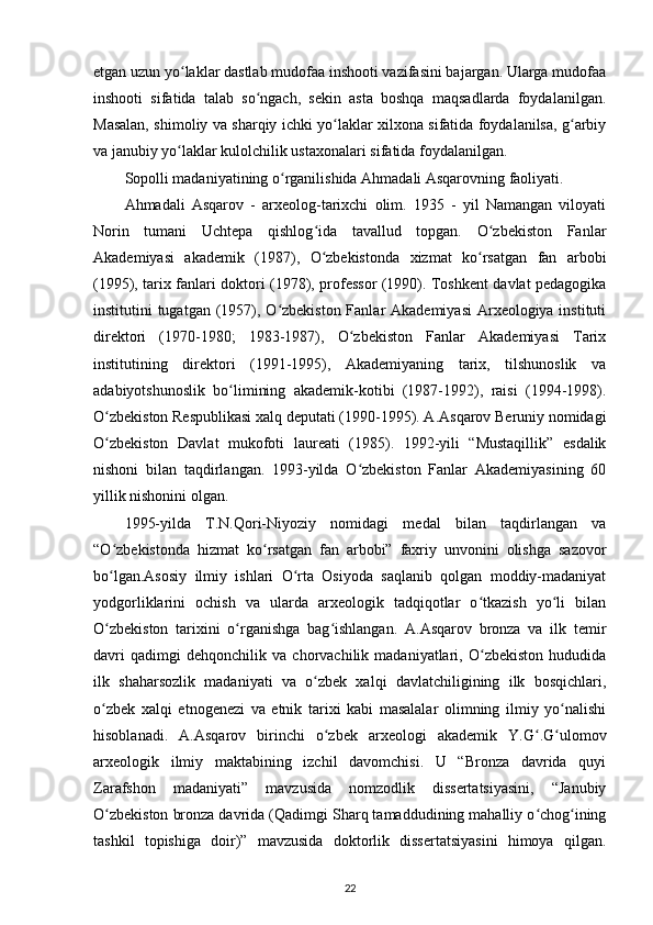 etgan uzun yo laklar dastlab mudofaa inshooti vazifasini bajargan. Ularga mudofaaʻ
inshooti   sifatida   talab   so ngach,   sekin   asta   boshqa   maqsadlarda   foydalanilgan.	
ʻ
Masalan, shimoliy va sharqiy ichki yo laklar xilxona sifatida foydalanilsa, g arbiy	
ʻ ʻ
va janubiy yo laklar kulolchilik ustaxonalari sifatida foydalanilgan.	
ʻ
Sopolli madaniyatining o rganilishida Ahmadali Asqarovning faoliyati.	
ʻ
Ahmadali   Asqarov   -   arxeolog-tarixchi   olim.   1935   -   yil   Namangan   viloyati
Norin   tumani   Uchtepa   qishlog ida   tavallud   topgan.   O zbekiston   Fanlar	
ʻ ʻ
Akademiyasi   akademik   (1987),   O zbekistonda   xizmat   ko rsatgan   fan   arbobi
ʻ ʻ
(1995), tarix fanlari doktori (1978), professor (1990). Toshkent davlat pedagogika
institutini tugatgan (1957), O zbekiston Fanlar  Akademiyasi  Arxeologiya instituti	
ʻ
direktori   (1970-1980;   1983-1987),   O zbekiston   Fanlar   Akademiyasi   Tarix	
ʻ
institutining   direktori   (1991-1995),   Akademiyaning   tarix,   tilshunoslik   va
adabiyotshunoslik   bo limining   akademik-kotibi   (1987-1992),   raisi   (1994-1998).	
ʻ
O zbekiston Respublikasi xalq deputati (1990-1995). A.Asqarov Beruniy nomidagi	
ʻ
O zbekiston   Davlat   mukofoti   laureati   (1985).   1992-yili   “Mustaqillik”   esdalik
ʻ
nishoni   bilan   taqdirlangan.   1993-yilda   O zbekiston   Fanlar   Akademiyasining   60	
ʻ
yillik nishonini olgan. 
1995-yilda   T.N.Qori-Niyoziy   nomidagi   medal   bilan   taqdirlangan   va
“O zbekistonda   hizmat   ko rsatgan   fan   arbobi”   faxriy   unvonini   olishga   sazovor	
ʻ ʻ
bo lgan.Asosiy   ilmiy   ishlari   O rta   Osiyoda   saqlanib   qolgan   moddiy-madaniyat
ʻ ʻ
yodgorliklarini   ochish   va   ularda   arxeologik   tadqiqotlar   o tkazish   yo li   bilan	
ʻ ʻ
O zbekiston   tarixini   o rganishga   bag ishlangan.   A.Asqarov   bronza   va   ilk   temir	
ʻ ʻ ʻ
davri   qadimgi   dehqonchilik   va   chorvachilik   madaniyatlari,   O zbekiston   hududida	
ʻ
ilk   shaharsozlik   madaniyati   va   o zbek   xalqi   davlatchiligining   ilk   bosqichlari,	
ʻ
o zbek   xalqi   etnogenezi   va   etnik   tarixi   kabi   masalalar   olimning   ilmiy   yo nalishi	
ʻ ʻ
hisoblanadi.   A.Asqarov   birinchi   o zbek   arxeologi   akademik   Y.G .G ulomov	
ʻ ʻ ʻ
arxeologik   ilmiy   maktabining   izchil   davomchisi.   U   “Bronza   davrida   quyi
Zarafshon   madaniyati”   mavzusida   nomzodlik   dissertatsiyasini,   “Janubiy
O zbekiston bronza davrida (Qadimgi Sharq tamaddudining mahalliy o chog ining	
ʻ ʻ ʻ
tashkil   topishiga   doir)”   mavzusida   doktorlik   dissertatsiyasini   himoya   qilgan.
22 